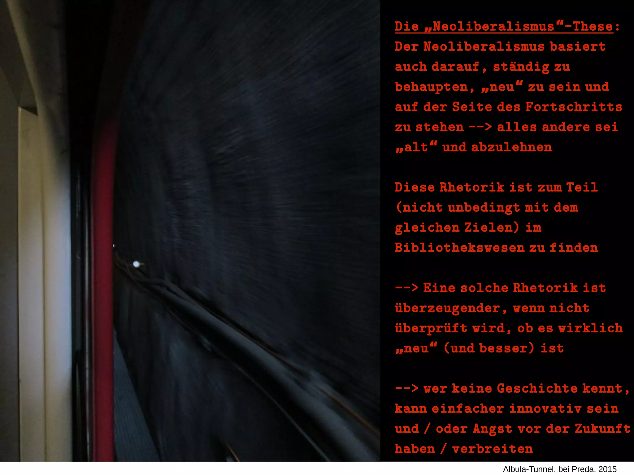 Albula-Tunnel, bei Preda, 2015
Die Neoliberalismus -These„ “Die Neoliberalismus -These„ “ ::
Der Neoliberalismus basiertDer Neoliberalismus basiert
auch darauf, staündig zuauch darauf, staündig zu
behaupten, neu zu sein und„ “behaupten, neu zu sein und„ “
auf der Seite des Fortschrittsauf der Seite des Fortschritts
zu stehen --> alles andere seizu stehen --> alles andere sei
alt und abzulehnen„ “alt und abzulehnen„ “
Diese Rhetorik ist zum TeilDiese Rhetorik ist zum Teil
(nicht unbedingt mit dem(nicht unbedingt mit dem
gleichen Zielen) imgleichen Zielen) im
Bibliothekswesen zu findenBibliothekswesen zu finden
--> Eine solche Rhetorik ist--> Eine solche Rhetorik ist
uüberzeugender, wenn nichtuüberzeugender, wenn nicht
uüberpruüft wird, ob es wirklichuüberpruüft wird, ob es wirklich
neu (und besser) ist„ “neu (und besser) ist„ “
--> wer keine Geschichte kennt,--> wer keine Geschichte kennt,
kann einfacher innovativ seinkann einfacher innovativ sein
und / oder Angst vor der Zukunftund / oder Angst vor der Zukunft
haben / verbreitenhaben / verbreiten
 