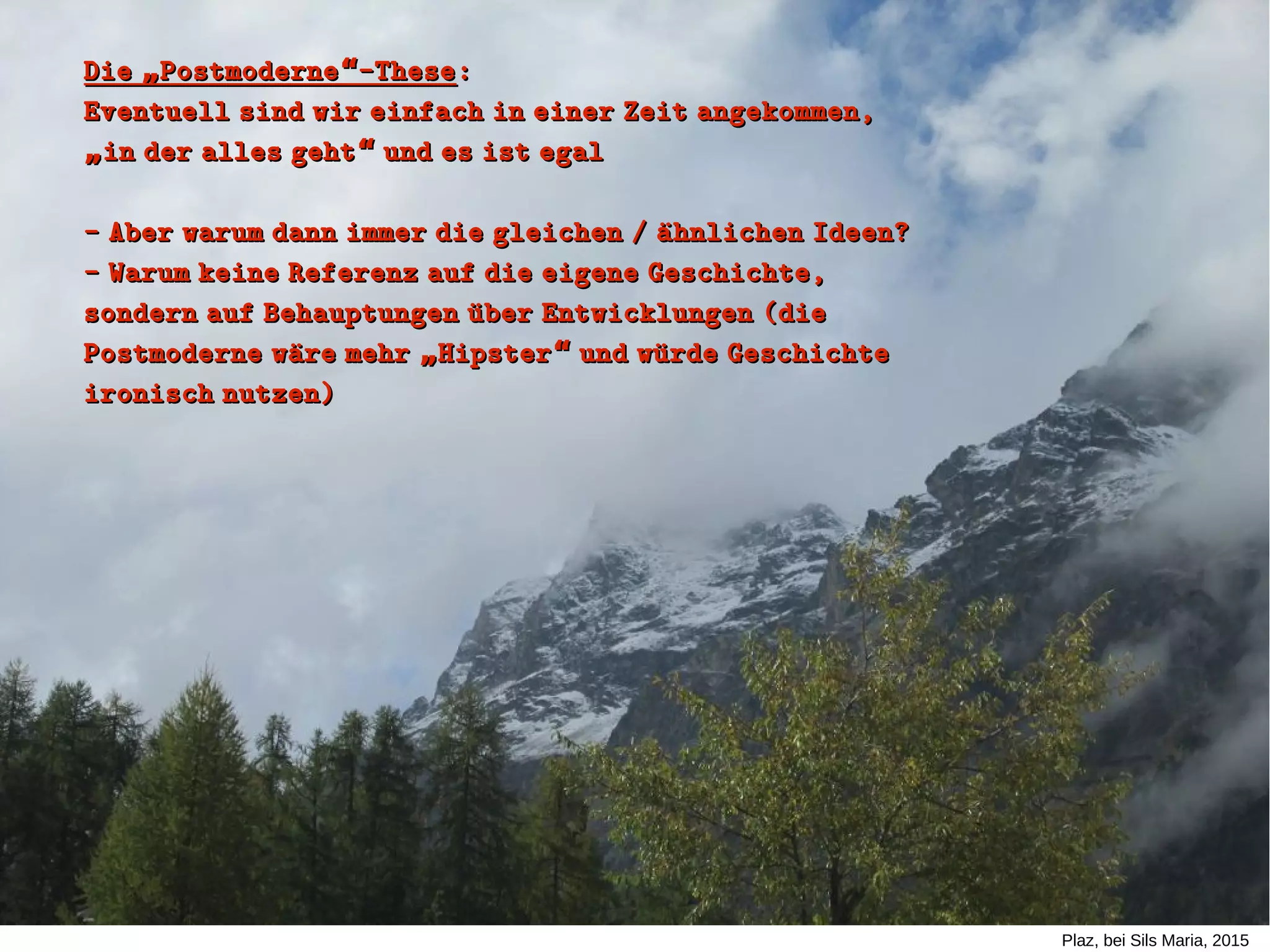 Plaz, bei Sils Maria, 2015
Die Postmoderne -These„ “Die Postmoderne -These„ “ ::
Eventuell sind wir einfach in einer Zeit angekommen,Eventuell sind wir einfach in einer Zeit angekommen,
in der alles geht und es ist egal„ “in der alles geht und es ist egal„ “
- Aber warum dann immer die gleichen / aühnlichen Ideen?- Aber warum dann immer die gleichen / aühnlichen Ideen?
- Warum keine Referenz auf die eigene Geschichte,- Warum keine Referenz auf die eigene Geschichte,
sondern auf Behauptungen uüber Entwicklungen (diesondern auf Behauptungen uüber Entwicklungen (die
Postmoderne waüre mehr Hipster und wuürde Geschichte„ “Postmoderne waüre mehr Hipster und wuürde Geschichte„ “
ironisch nutzen)ironisch nutzen)
 