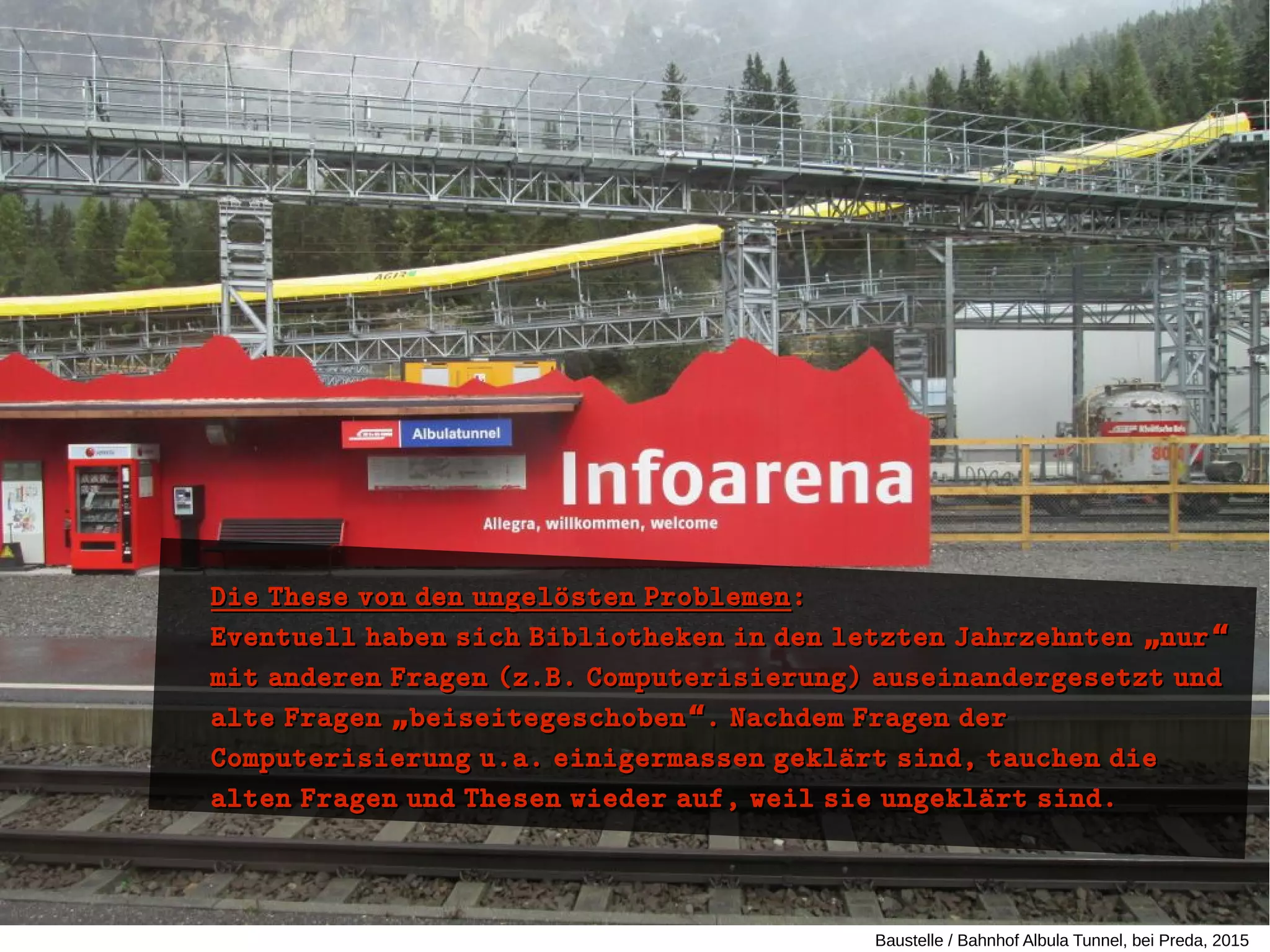 Baustelle / Bahnhof Albula Tunnel, bei Preda, 2015
Die These von den ungeloüsten ProblemenDie These von den ungeloüsten Problemen::
Eventuell haben sich Bibliotheken in den letzten Jahrzehnten nur„ “Eventuell haben sich Bibliotheken in den letzten Jahrzehnten nur„ “
mit anderen Fragen (z.B. Computerisierung) auseinandergesetzt undmit anderen Fragen (z.B. Computerisierung) auseinandergesetzt und
alte Fragen beiseitegeschoben . Nachdem Fragen der„ “alte Fragen beiseitegeschoben . Nachdem Fragen der„ “
Computerisierung u.a. einigermassen geklaürt sind, tauchen dieComputerisierung u.a. einigermassen geklaürt sind, tauchen die
alten Fragen und Thesen wieder auf, weil sie ungeklaürt sind.alten Fragen und Thesen wieder auf, weil sie ungeklaürt sind.
 