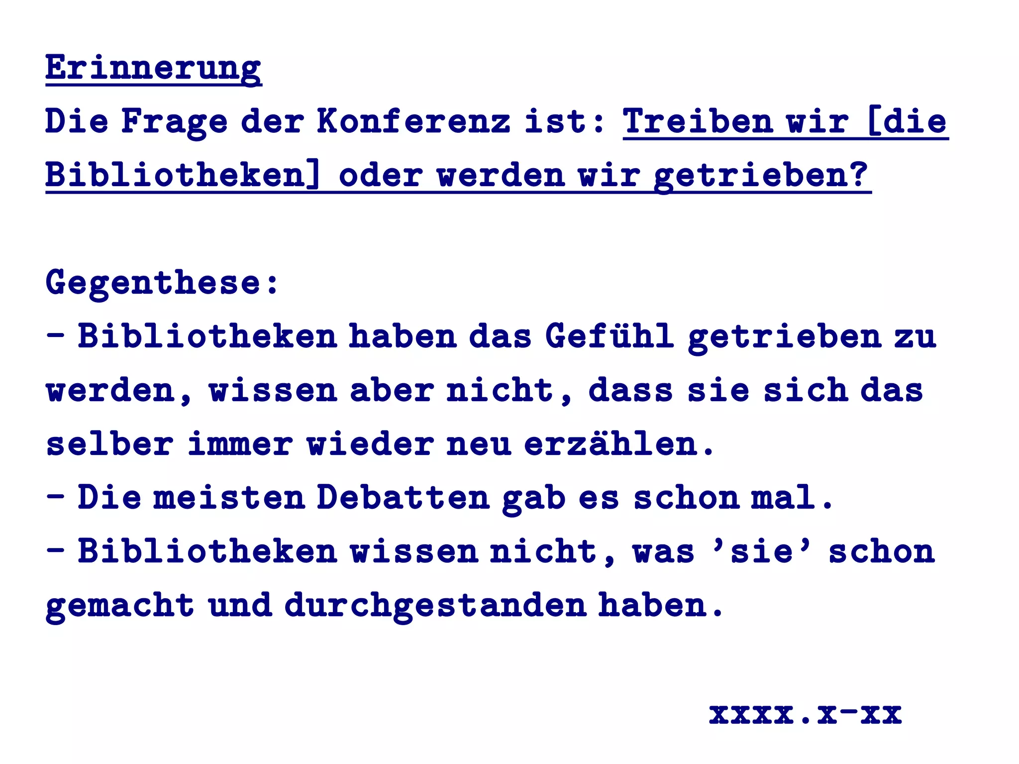 Erinnerung
Die Frage der Konferenz ist: Treiben wir [die
Bibliotheken] oder werden wir getrieben?
Gegenthese:
- Bibliotheken haben das Gefuühl getrieben zu
werden, wissen aber nicht, dass sie sich das
selber immer wieder neu erzaühlen.
- Die meisten Debatten gab es schon mal.
- Bibliotheken wissen nicht, was 'sie' schon
gemacht und durchgestanden haben.
xxxx.x-xx
 