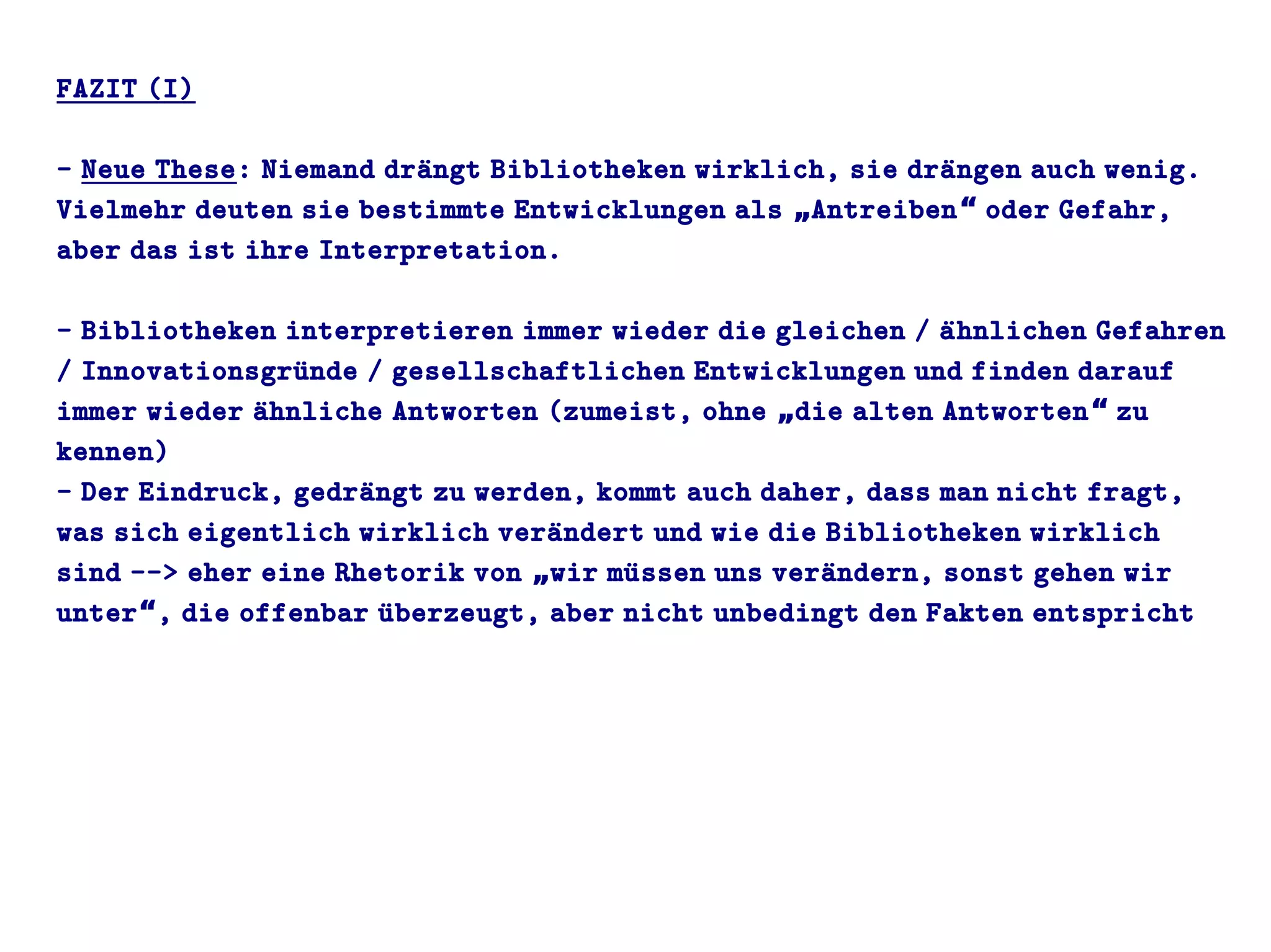FAZIT (I)
- Neue These: Niemand draüngt Bibliotheken wirklich, sie draüngen auch wenig.
Vielmehr deuten sie bestimmte Entwicklungen als Antreiben oder Gefahr,„ “
aber das ist ihre Interpretation.
- Bibliotheken interpretieren immer wieder die gleichen / aühnlichen Gefahren
/ Innovationsgruünde / gesellschaftlichen Entwicklungen und finden darauf
immer wieder aühnliche Antworten (zumeist, ohne die alten Antworten zu„ “
kennen)
- Der Eindruck, gedraüngt zu werden, kommt auch daher, dass man nicht fragt,
was sich eigentlich wirklich veraündert und wie die Bibliotheken wirklich
sind --> eher eine Rhetorik von wir muüssen uns veraündern, sonst gehen wir„
unter , die offenbar uüberzeugt, aber nicht unbedingt den Fakten entspricht“
 