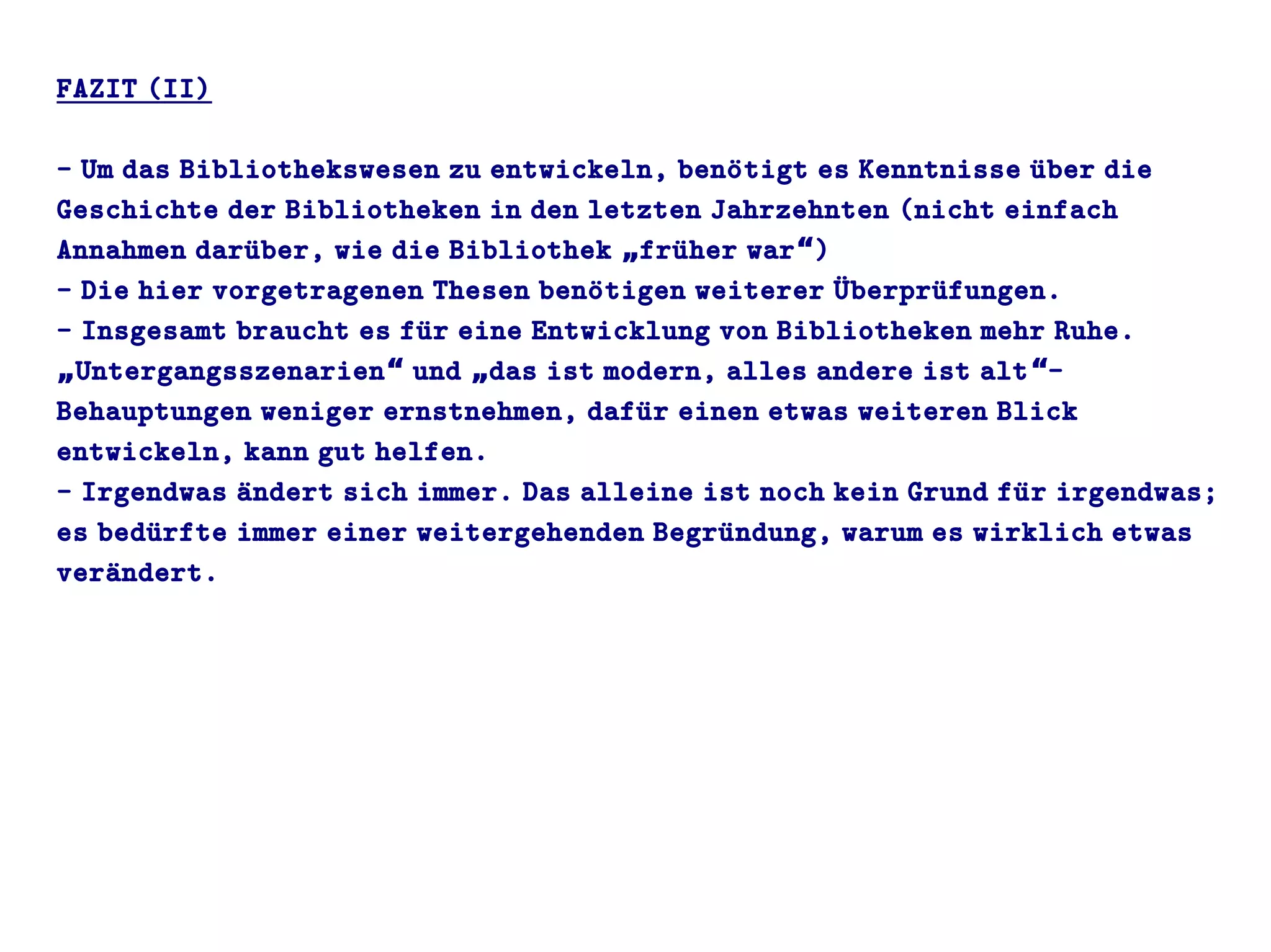 FAZIT (II)
- Um das Bibliothekswesen zu entwickeln, benoütigt es Kenntnisse uüber die
Geschichte der Bibliotheken in den letzten Jahrzehnten (nicht einfach
Annahmen daruüber, wie die Bibliothek fruüher war )„ “
- Die hier vorgetragenen Thesen benoütigen weiterer Uüberpruüfungen.
- Insgesamt braucht es fuür eine Entwicklung von Bibliotheken mehr Ruhe.
Untergangsszenarien und das ist modern, alles andere ist alt -„ “ „ “
Behauptungen weniger ernstnehmen, dafuür einen etwas weiteren Blick
entwickeln, kann gut helfen.
- Irgendwas aündert sich immer. Das alleine ist noch kein Grund fuür irgendwas;
es beduürfte immer einer weitergehenden Begruündung, warum es wirklich etwas
veraündert.
 