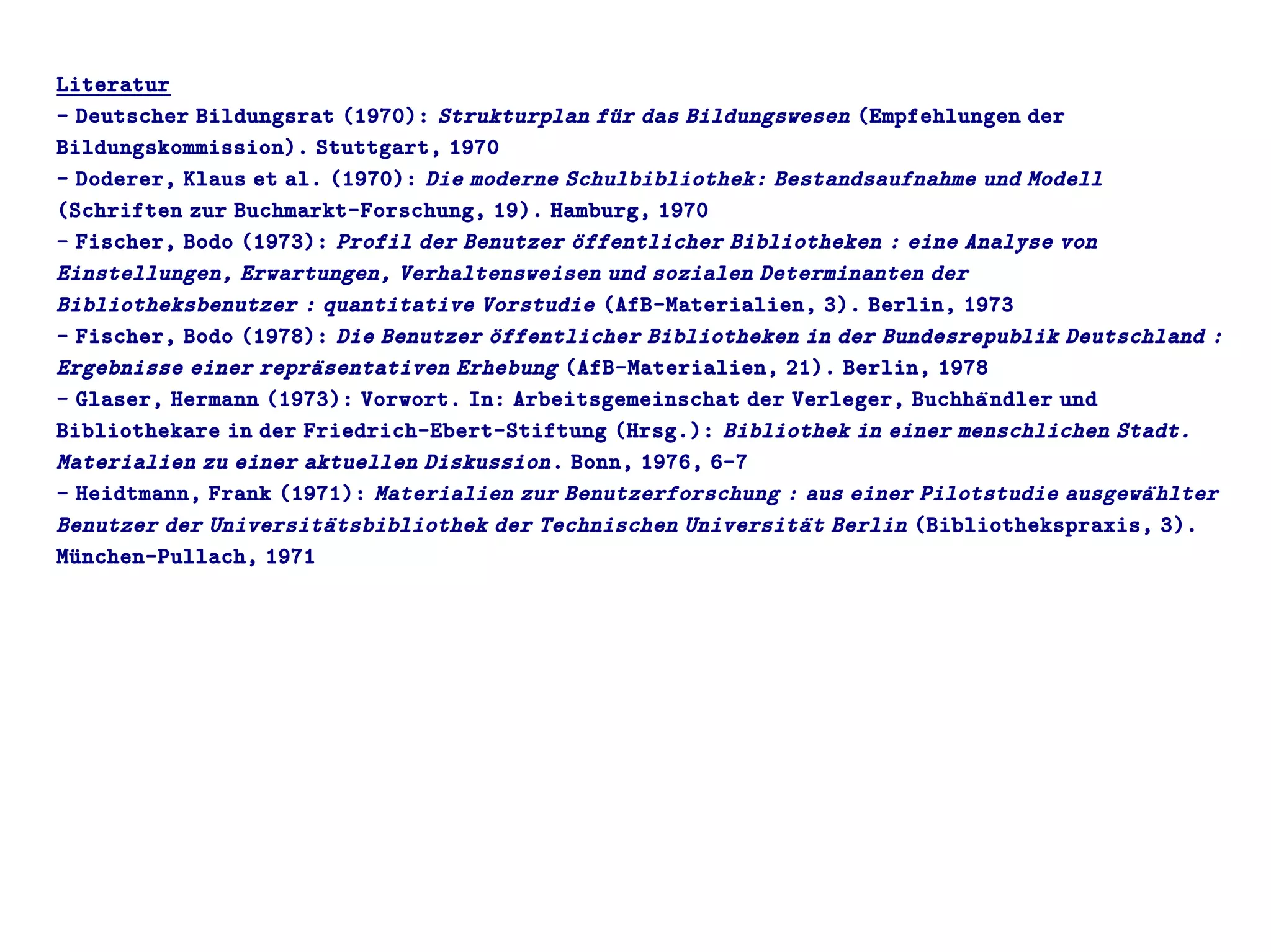 Literatur
- Deutscher Bildungsrat (1970): Strukturplan fuür das Bildungswesen (Empfehlungen der
Bildungskommission). Stuttgart, 1970
- Doderer, Klaus et al. (1970): Die moderne Schulbibliothek: Bestandsaufnahme und Modell
(Schriften zur Buchmarkt-Forschung, 19). Hamburg, 1970
- Fischer, Bodo (1973): Profil der Benutzer oüffentlicher Bibliotheken : eine Analyse von
Einstellungen, Erwartungen, Verhaltensweisen und sozialen Determinanten der
Bibliotheksbenutzer : quantitative Vorstudie (AfB-Materialien, 3). Berlin, 1973
- Fischer, Bodo (1978): Die Benutzer oüffentlicher Bibliotheken in der Bundesrepublik Deutschland :
Ergebnisse einer repraüsentativen Erhebung (AfB-Materialien, 21). Berlin, 1978
- Glaser, Hermann (1973): Vorwort. In: Arbeitsgemeinschat der Verleger, Buchhaündler und
Bibliothekare in der Friedrich-Ebert-Stiftung (Hrsg.): Bibliothek in einer menschlichen Stadt.
Materialien zu einer aktuellen Diskussion. Bonn, 1976, 6-7
- Heidtmann, Frank (1971): Materialien zur Benutzerforschung : aus einer Pilotstudie ausgewaühlter
Benutzer der Universitaütsbibliothek der Technischen Universitaüt Berlin (Bibliothekspraxis, 3).
Muünchen-Pullach, 1971
 