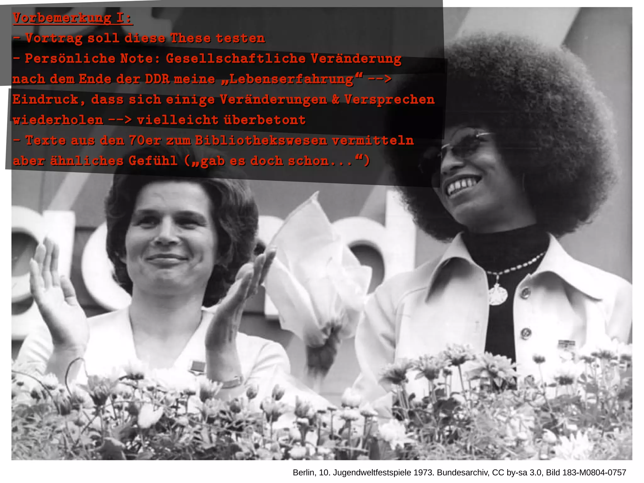 Berlin, 10. Jugendweltfestspiele 1973. Bundesarchiv, CC by-sa 3.0, Bild 183-M0804-0757
Vorbemerkung I:Vorbemerkung I:
- Vortrag soll diese These testen- Vortrag soll diese These testen
- Persoünliche Note: Gesellschaftliche Veraünderung- Persoünliche Note: Gesellschaftliche Veraünderung
nach dem Ende der DDR meine Lebenserfahrung -->„ “nach dem Ende der DDR meine Lebenserfahrung -->„ “
Eindruck, dass sich einige Veraünderungen & VersprechenEindruck, dass sich einige Veraünderungen & Versprechen
wiederholen --> vielleicht uüberbetontwiederholen --> vielleicht uüberbetont
- Texte aus den 70er zum Bibliothekswesen vermitteln- Texte aus den 70er zum Bibliothekswesen vermitteln
aber aühnliches Gefuühl ( gab es doch schon... )„ “aber aühnliches Gefuühl ( gab es doch schon... )„ “
 