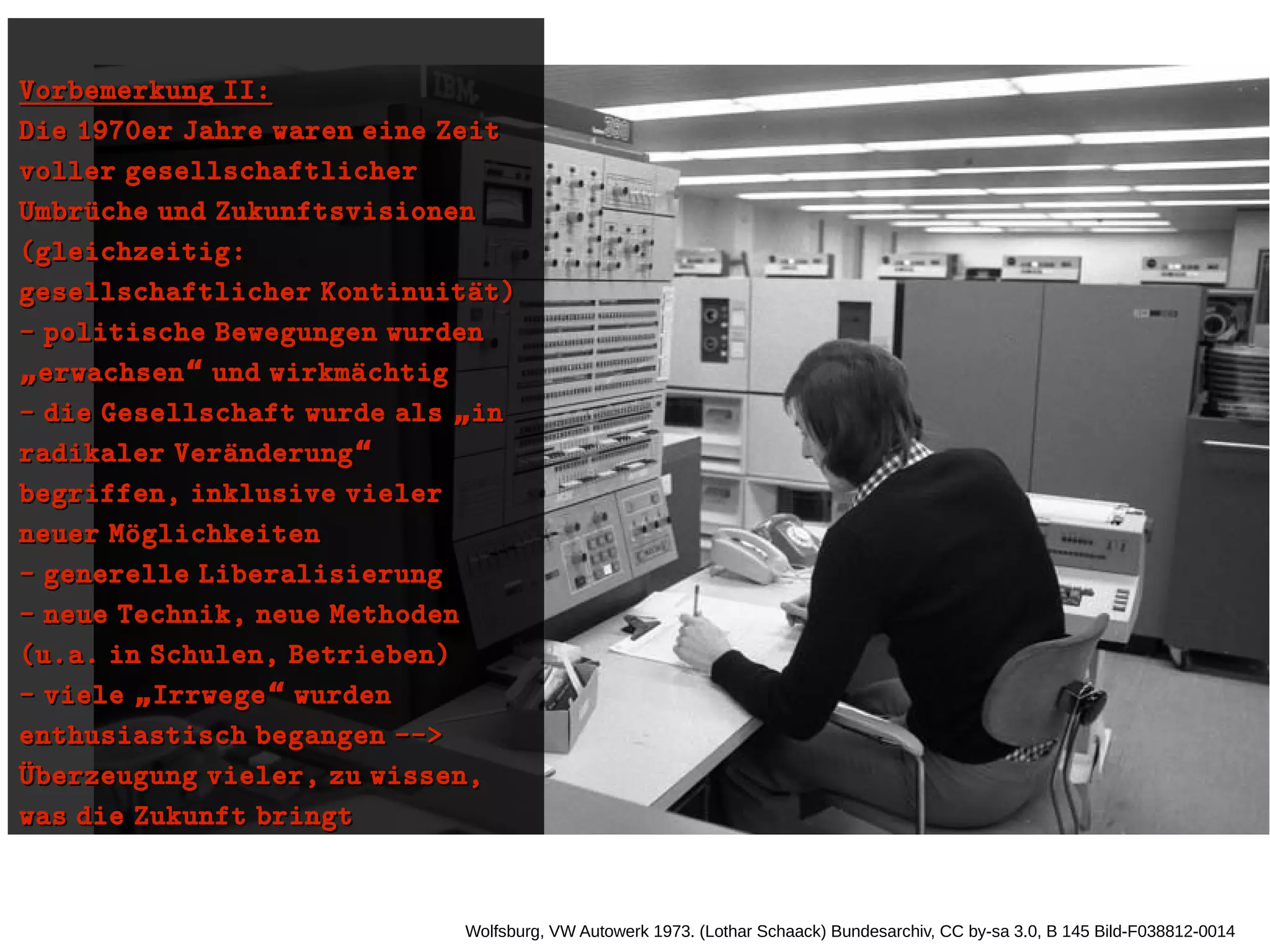 Wolfsburg, VW Autowerk 1973. (Lothar Schaack) Bundesarchiv, CC by-sa 3.0, B 145 Bild-F038812-0014
Vorbemerkung II:Vorbemerkung II:
Die 1970er Jahre waren eine ZeitDie 1970er Jahre waren eine Zeit
voller gesellschaftlichervoller gesellschaftlicher
Umbruüche und ZukunftsvisionenUmbruüche und Zukunftsvisionen
(gleichzeitig:(gleichzeitig:
gesellschaftlicher Kontinuitaüt)gesellschaftlicher Kontinuitaüt)
- politische Bewegungen wurden- politische Bewegungen wurden
erwachsen und wirkmaüchtig„ “erwachsen und wirkmaüchtig„ “
- die Gesellschaft wurde als in„- die Gesellschaft wurde als in„
radikaler Veraünderung“radikaler Veraünderung“
begriffen, inklusive vielerbegriffen, inklusive vieler
neuer Moüglichkeitenneuer Moüglichkeiten
- generelle Liberalisierung- generelle Liberalisierung
- neue Technik, neue Methoden- neue Technik, neue Methoden
(u.a. in Schulen, Betrieben)(u.a. in Schulen, Betrieben)
- viele Irrwege wurden„ “- viele Irrwege wurden„ “
enthusiastisch begangen -->enthusiastisch begangen -->
Uüberzeugung vieler, zu wissen,Uüberzeugung vieler, zu wissen,
was die Zukunft bringtwas die Zukunft bringt
 
