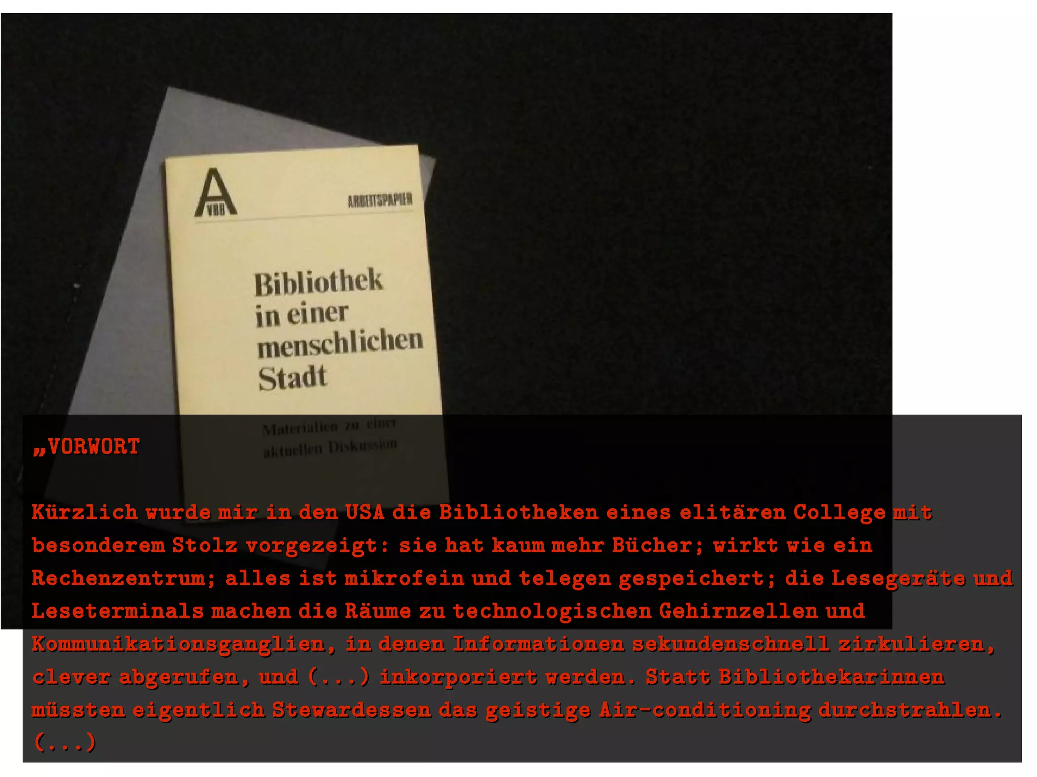 „„VORWORTVORWORT
Kuürzlich wurde mir in den USA die Bibliotheken eines elitaüren College mitKuürzlich wurde mir in den USA die Bibliotheken eines elitaüren College mit
besonderem Stolz vorgezeigt: sie hat kaum mehr Buücher; wirkt wie einbesonderem Stolz vorgezeigt: sie hat kaum mehr Buücher; wirkt wie ein
Rechenzentrum; alles ist mikrofein und telegen gespeichert; die Lesegeraüte undRechenzentrum; alles ist mikrofein und telegen gespeichert; die Lesegeraüte und
Leseterminals machen die Raüume zu technologischen Gehirnzellen undLeseterminals machen die Raüume zu technologischen Gehirnzellen und
Kommunikationsganglien, in denen Informationen sekundenschnell zirkulieren,Kommunikationsganglien, in denen Informationen sekundenschnell zirkulieren,
clever abgerufen, und (...) inkorporiert werden. Statt Bibliothekarinnenclever abgerufen, und (...) inkorporiert werden. Statt Bibliothekarinnen
muüssten eigentlich Stewardessen das geistige Air-conditioning durchstrahlen.muüssten eigentlich Stewardessen das geistige Air-conditioning durchstrahlen.
(...)(...)
 