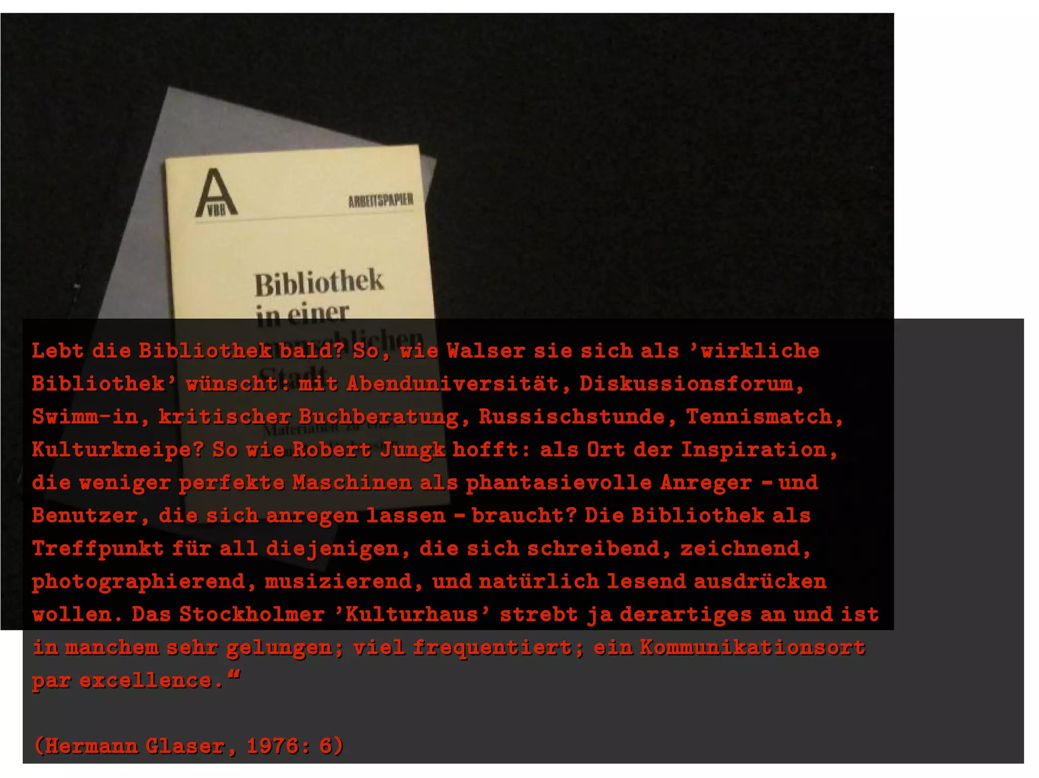 Lebt die Bibliothek bald? So, wie Walser sie sich als 'wirklicheLebt die Bibliothek bald? So, wie Walser sie sich als 'wirkliche
Bibliothek' wuünscht: mit Abenduniversitaüt, Diskussionsforum,Bibliothek' wuünscht: mit Abenduniversitaüt, Diskussionsforum,
Swimm-in, kritischer Buchberatung, Russischstunde, Tennismatch,Swimm-in, kritischer Buchberatung, Russischstunde, Tennismatch,
Kulturkneipe? So wie Robert Jungk hofft: als Ort der Inspiration,Kulturkneipe? So wie Robert Jungk hofft: als Ort der Inspiration,
die weniger perfekte Maschinen als phantasievolle Anreger und–die weniger perfekte Maschinen als phantasievolle Anreger und–
Benutzer, die sich anregen lassen braucht? Die Bibliothek als–Benutzer, die sich anregen lassen braucht? Die Bibliothek als–
Treffpunkt fuür all diejenigen, die sich schreibend, zeichnend,Treffpunkt fuür all diejenigen, die sich schreibend, zeichnend,
photographierend, musizierend, und natuürlich lesend ausdruückenphotographierend, musizierend, und natuürlich lesend ausdruücken
wollen. Das Stockholmer 'Kulturhaus' strebt ja derartiges an und istwollen. Das Stockholmer 'Kulturhaus' strebt ja derartiges an und ist
in manchem sehr gelungen; viel frequentiert; ein Kommunikationsortin manchem sehr gelungen; viel frequentiert; ein Kommunikationsort
par excellence.“par excellence.“
(Hermann Glaser, 1976: 6)(Hermann Glaser, 1976: 6)
 