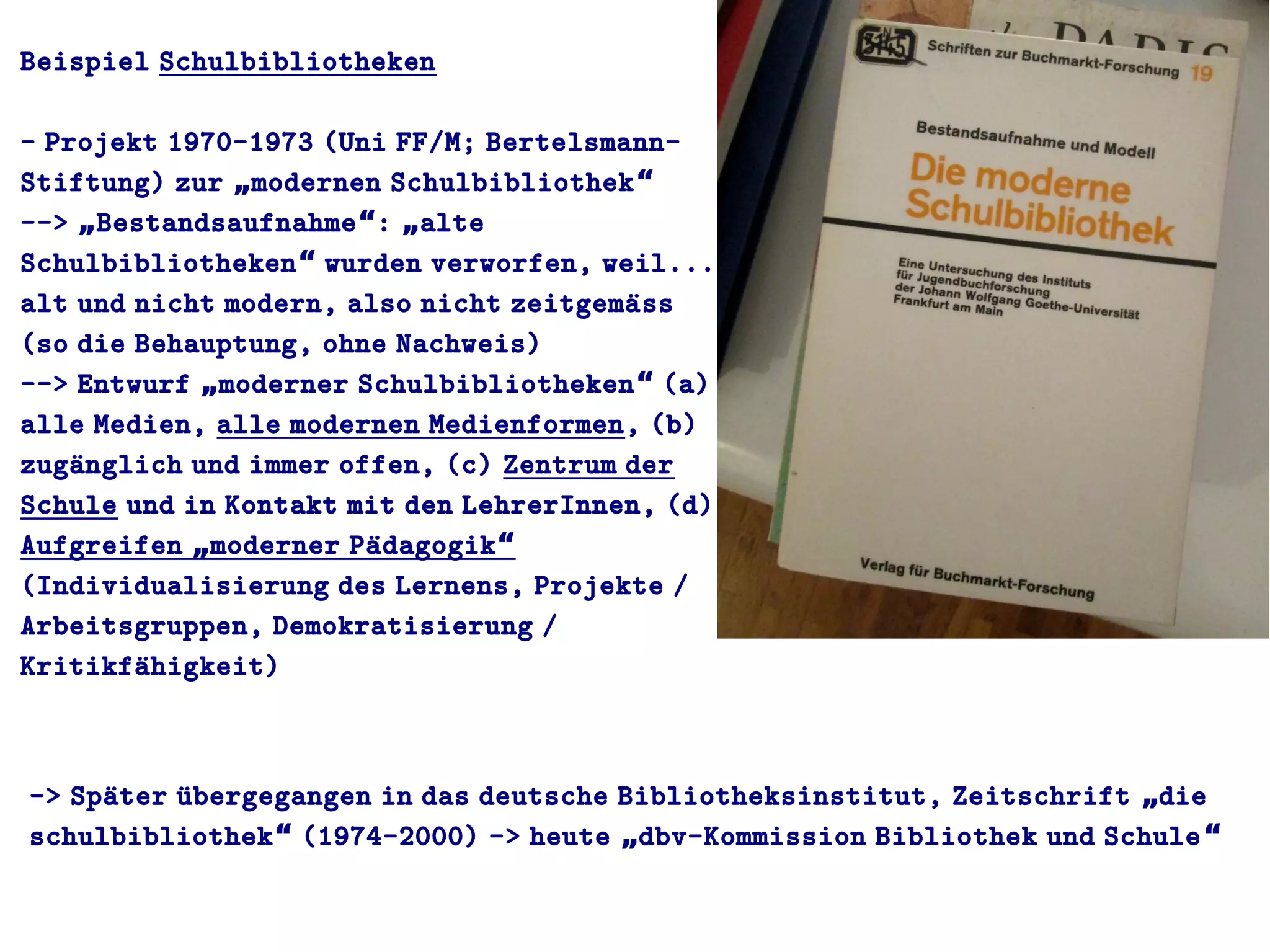 Beispiel Schulbibliotheken
- Projekt 1970-1973 (Uni FF/M; Bertelsmann-
Stiftung) zur modernen Schulbibliothek„ “
--> Bestandsaufnahme : alte„ “ „
Schulbibliotheken wurden verworfen, weil...“
alt und nicht modern, also nicht zeitgemaüss
(so die Behauptung, ohne Nachweis)
--> Entwurf moderner Schulbibliotheken (a)„ “
alle Medien, alle modernen Medienformen, (b)
zugaünglich und immer offen, (c) Zentrum der
Schule und in Kontakt mit den LehrerInnen, (d)
Aufgreifen moderner Paüdagogik„ “
(Individualisierung des Lernens, Projekte /
Arbeitsgruppen, Demokratisierung /
Kritikfaühigkeit)
-> Spaüter uübergegangen in das deutsche Bibliotheksinstitut, Zeitschrift die„
schulbibliothek (1974-2000) -> heute dbv-Kommission Bibliothek und Schule“ „ “
 