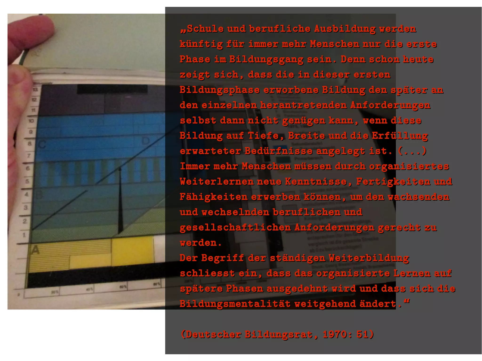 „„Schule und berufliche Ausbildung werdenSchule und berufliche Ausbildung werden
kuünftig fuür immer mehr Menschen nur die erstekuünftig fuür immer mehr Menschen nur die erste
Phase im Bildungsgang sein. Denn schon heutePhase im Bildungsgang sein. Denn schon heute
zeigt sich, dass die in dieser erstenzeigt sich, dass die in dieser ersten
Bildungsphase erworbene Bildung den spaüter anBildungsphase erworbene Bildung den spaüter an
den einzelnen herantretenden Anforderungenden einzelnen herantretenden Anforderungen
selbst dann nicht genuügen kann, wenn dieseselbst dann nicht genuügen kann, wenn diese
Bildung auf Tiefe, Breite und die ErfuüllungBildung auf Tiefe, Breite und die Erfuüllung
erwarteter Beduürfnisse angelegt ist. (...)erwarteter Beduürfnisse angelegt ist. (...)
Immer mehr Menschen muüssen durch organisiertesImmer mehr Menschen muüssen durch organisiertes
Weiterlernen neue Kenntnisse, Fertigkeiten undWeiterlernen neue Kenntnisse, Fertigkeiten und
Faühigkeiten erwerben koünnen, um den wachsendenFaühigkeiten erwerben koünnen, um den wachsenden
und wechselnden beruflichen undund wechselnden beruflichen und
gesellschaftlichen Anforderungen gerecht zugesellschaftlichen Anforderungen gerecht zu
werden.werden.
Der Begriff der staündigen WeiterbildungDer Begriff der staündigen Weiterbildung
schliesst ein, dass das organisierte Lernen aufschliesst ein, dass das organisierte Lernen auf
spaütere Phasen ausgedehnt wird und dass sich diespaütere Phasen ausgedehnt wird und dass sich die
Bildungsmentalitaüt weitgehend aündert.“Bildungsmentalitaüt weitgehend aündert.“
(Deutscher Bildungsrat, 1970: 51)(Deutscher Bildungsrat, 1970: 51)
 