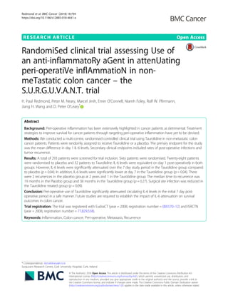 RESEARCH ARTICLE Open Access
RandomiSed clinical trial assessing Use of
an anti-inflammatoRy aGent in attenUating
peri-operatiVe inflAmmatioN in non-
meTastatic colon cancer – the
S.U.R.G.U.V.A.N.T. trial
H. Paul Redmond, Peter M. Neary, Marcel Jinih, Emer O’Connell, Niamh Foley, Rolf W. Pfirrmann,
Jiang H. Wang and D. Peter O’Leary*
Abstract
Background: Peri-operative inflammation has been extensively highlighted in cancer patients as detrimental. Treatment
strategies to improve survival for cancer patients through targeting peri-operative inflammation have yet to be devised.
Methods: We conducted a multi-centre, randomised controlled clinical trial using Taurolidine in non-metastatic colon
cancer patients. Patients were randomly assigned to receive Taurolidine or a placebo. The primary endpoint for the study
was the mean difference in day 1 IL-6 levels. Secondary clinical endpoints included rates of post-operative infections and
tumor recurrence.
Results: A total of 293 patients were screened for trial inclusion. Sixty patients were randomised. Twenty-eight patients
were randomised to placebo and 32 patients to Taurolidine. IL-6 levels were equivalent on day 1 post-operatively in both
groups. However, IL-6 levels were significantly attenuated over the 7 day study period in the Taurolidine group compared
to placebo (p = 0.04). In addition, IL-6 levels were significantly lower at day 7 in the Taurolidine group (p = 0.04). There
were 2 recurrences in the placebo group at 2 years and 1 in the Taurolidine group. The median time to recurrence was
19 months in the Placebo group and 38 months in the Taurolidine group (p = 0.27). Surgical site infection was reduced in
the Taurolidine treated group (p = 0.09).
Conclusion: Peri-operative use of Taurolidine significantly attenuated circulating IL-6 levels in the initial 7 day post-
operative period in a safe manner. Future studies are required to establish the impact of IL-6 attenuation on survival
outcomes in colon cancer.
Trial registration: The trial was registered with EudraCT (year = 2008, registration number = 005570–12) and ISRCTN
(year = 2008, registration number = 77,829,558).
Keywords: Inflammation, Colon cancer, Peri-operative, Metastasis, Recurrence
* Correspondence: donaloleary@rcsi.ie
Surguvant Research Centre, Cork University Hospital, Cork, Ireland
© The Author(s). 2018 Open Access This article is distributed under the terms of the Creative Commons Attribution 4.0
International License (http://creativecommons.org/licenses/by/4.0/), which permits unrestricted use, distribution, and
reproduction in any medium, provided you give appropriate credit to the original author(s) and the source, provide a link to
the Creative Commons license, and indicate if changes were made. The Creative Commons Public Domain Dedication waiver
(http://creativecommons.org/publicdomain/zero/1.0/) applies to the data made available in this article, unless otherwise stated.
Redmond et al. BMC Cancer (2018) 18:794
https://doi.org/10.1186/s12885-018-4641-x
 