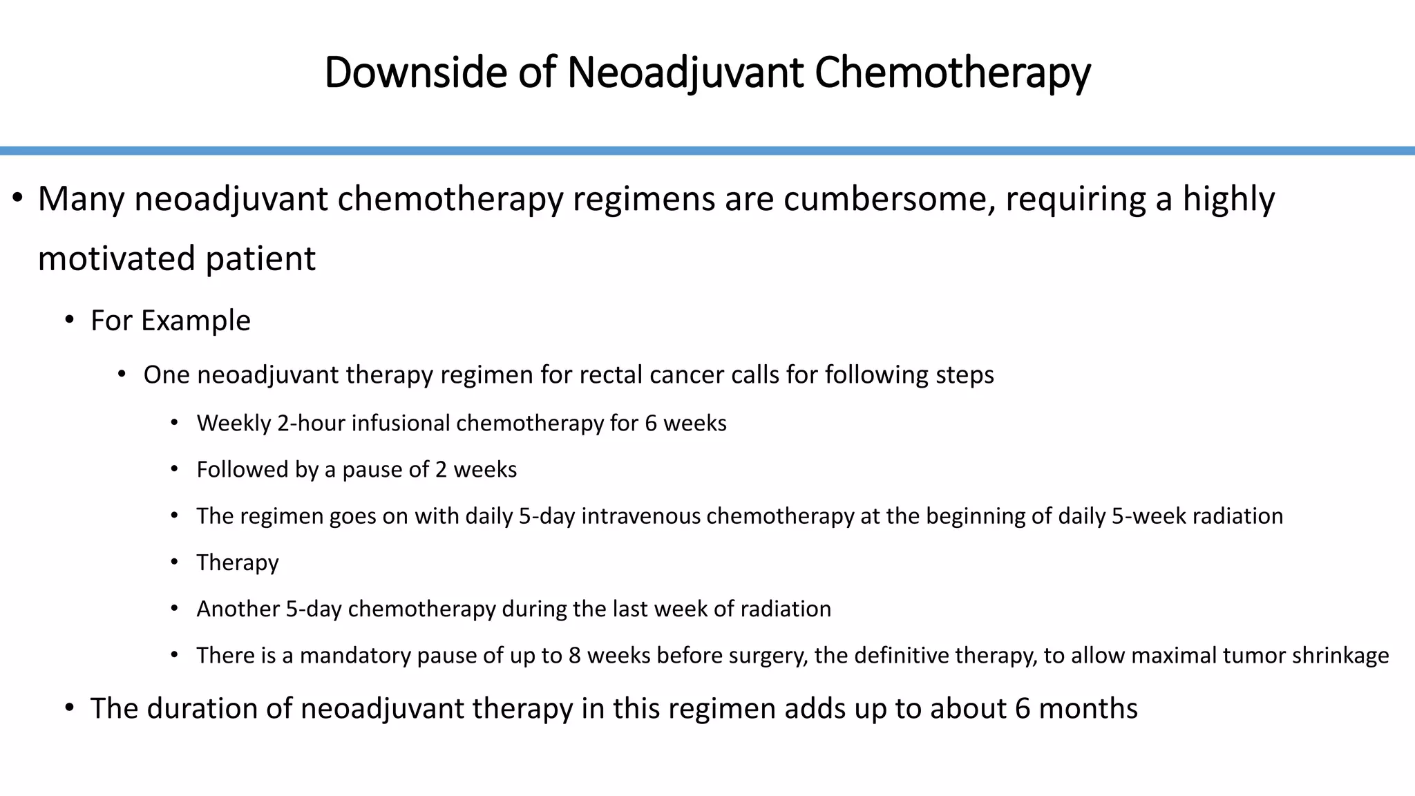 Downside of Neoadjuvant Chemotherapy
• Many neoadjuvant chemotherapy regimens are cumbersome, requiring a highly
motivated patient
• For Example
• One neoadjuvant therapy regimen for rectal cancer calls for following steps
• Weekly 2-hour infusional chemotherapy for 6 weeks
• Followed by a pause of 2 weeks
• The regimen goes on with daily 5-day intravenous chemotherapy at the beginning of daily 5-week radiation
• Therapy
• Another 5-day chemotherapy during the last week of radiation
• There is a mandatory pause of up to 8 weeks before surgery, the definitive therapy, to allow maximal tumor shrinkage
• The duration of neoadjuvant therapy in this regimen adds up to about 6 months
 