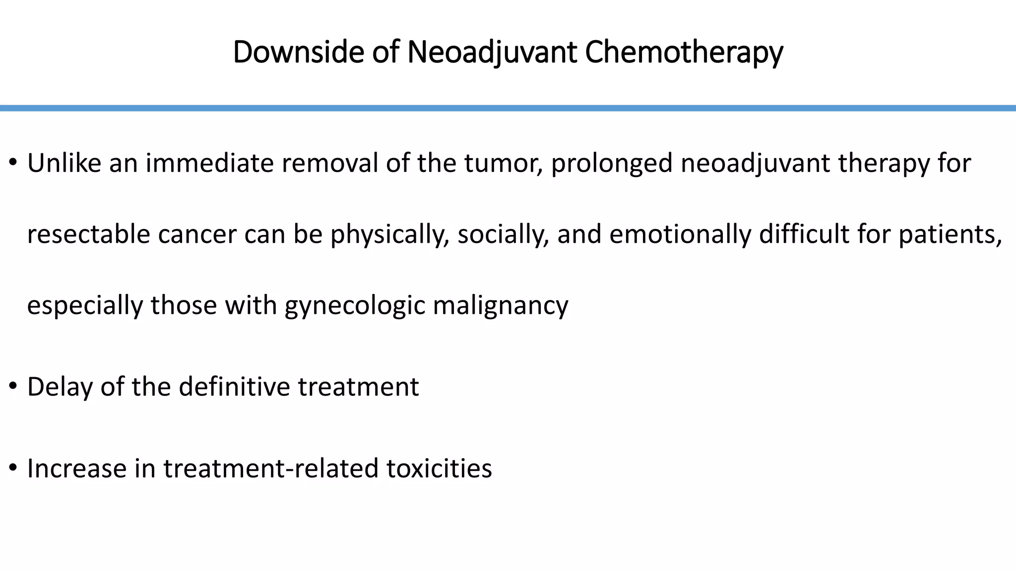 Downside of Neoadjuvant Chemotherapy
• Unlike an immediate removal of the tumor, prolonged neoadjuvant therapy for
resectable cancer can be physically, socially, and emotionally difficult for patients,
especially those with gynecologic malignancy
• Delay of the definitive treatment
• Increase in treatment-related toxicities
 