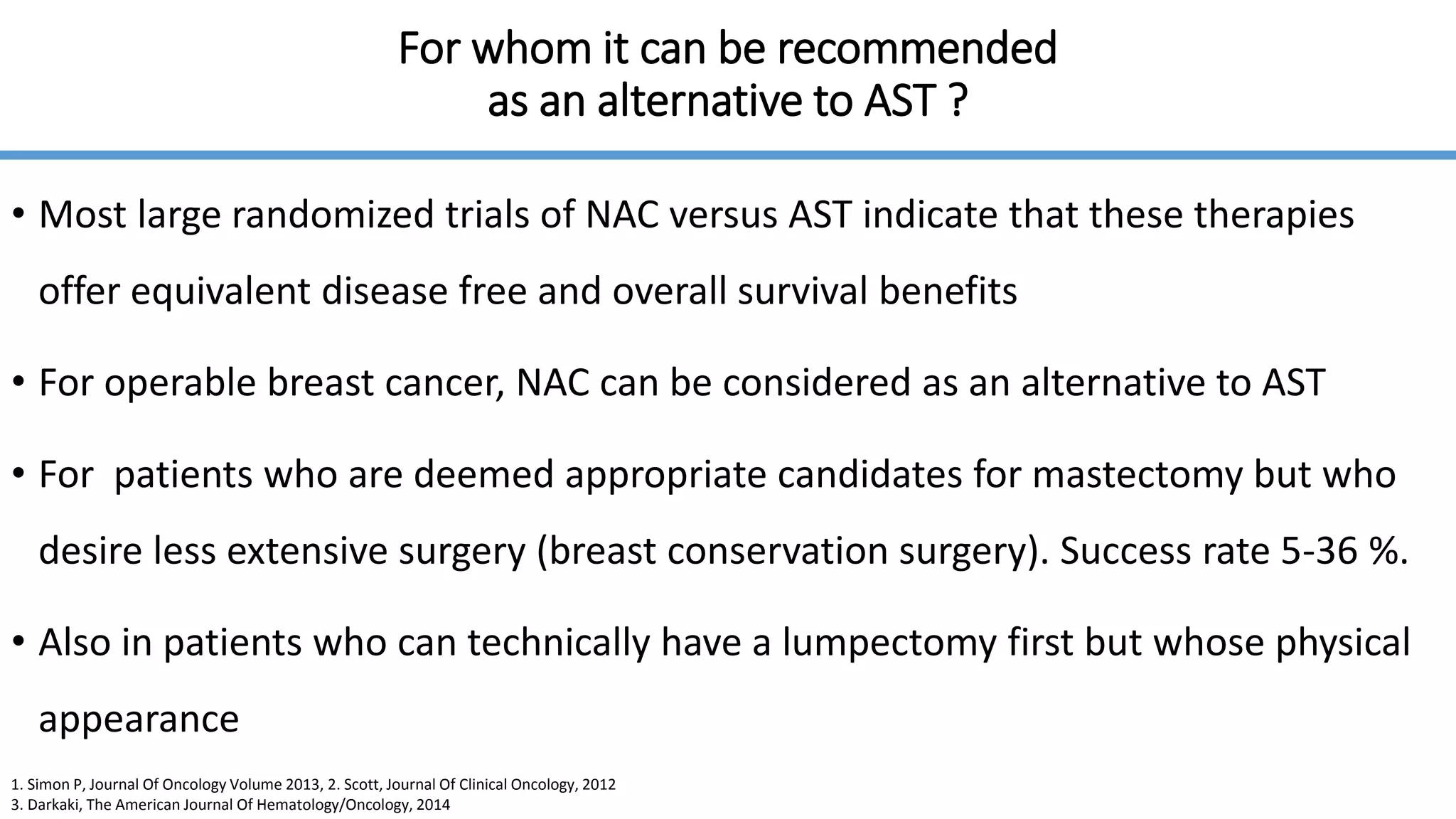 For whom it can be recommended
as an alternative to AST ?
• Most large randomized trials of NAC versus AST indicate that these therapies
offer equivalent disease free and overall survival benefits
• For operable breast cancer, NAC can be considered as an alternative to AST
• For patients who are deemed appropriate candidates for mastectomy but who
desire less extensive surgery (breast conservation surgery). Success rate 5-36 %.
• Also in patients who can technically have a lumpectomy first but whose physical
appearance
1. Simon P, Journal Of Oncology Volume 2013, 2. Scott, Journal Of Clinical Oncology, 2012
3. Darkaki, The American Journal Of Hematology/Oncology, 2014
 