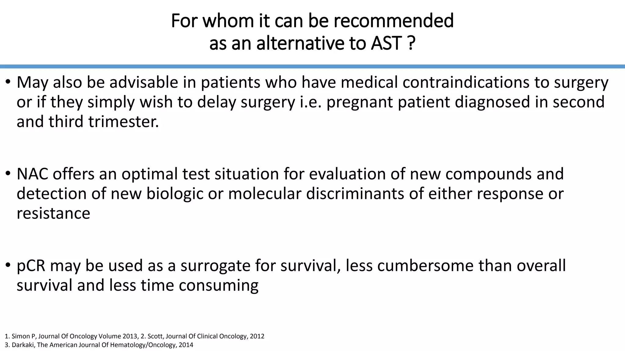 For whom it can be recommended
as an alternative to AST ?
• May also be advisable in patients who have medical contraindications to surgery
or if they simply wish to delay surgery i.e. pregnant patient diagnosed in second
and third trimester.
• NAC offers an optimal test situation for evaluation of new compounds and
detection of new biologic or molecular discriminants of either response or
resistance
• pCR may be used as a surrogate for survival, less cumbersome than overall
survival and less time consuming
1. Simon P, Journal Of Oncology Volume 2013, 2. Scott, Journal Of Clinical Oncology, 2012
3. Darkaki, The American Journal Of Hematology/Oncology, 2014
 