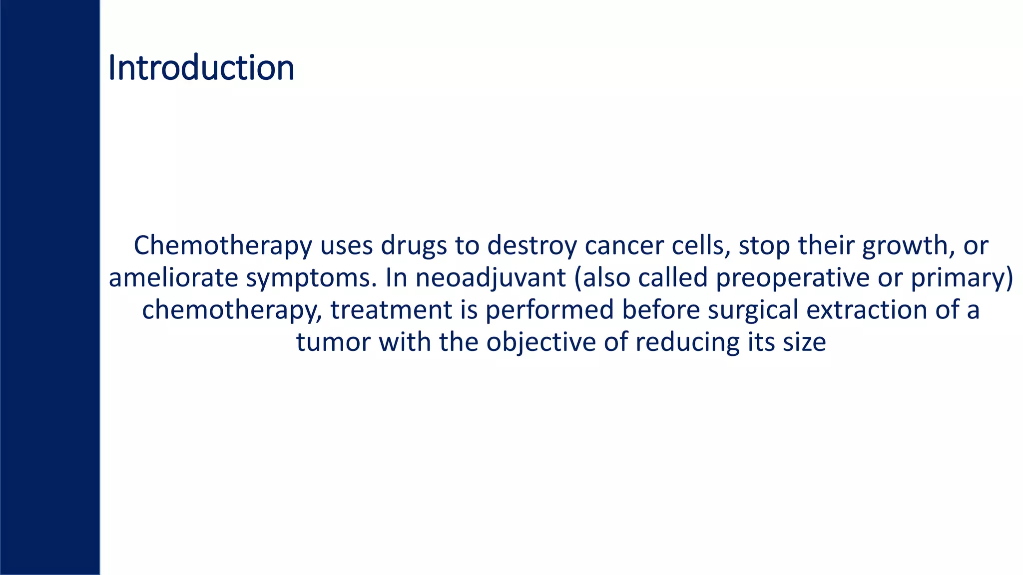 Introduction
Chemotherapy uses drugs to destroy cancer cells, stop their growth, or
ameliorate symptoms. In neoadjuvant (also called preoperative or primary)
chemotherapy, treatment is performed before surgical extraction of a
tumor with the objective of reducing its size
 