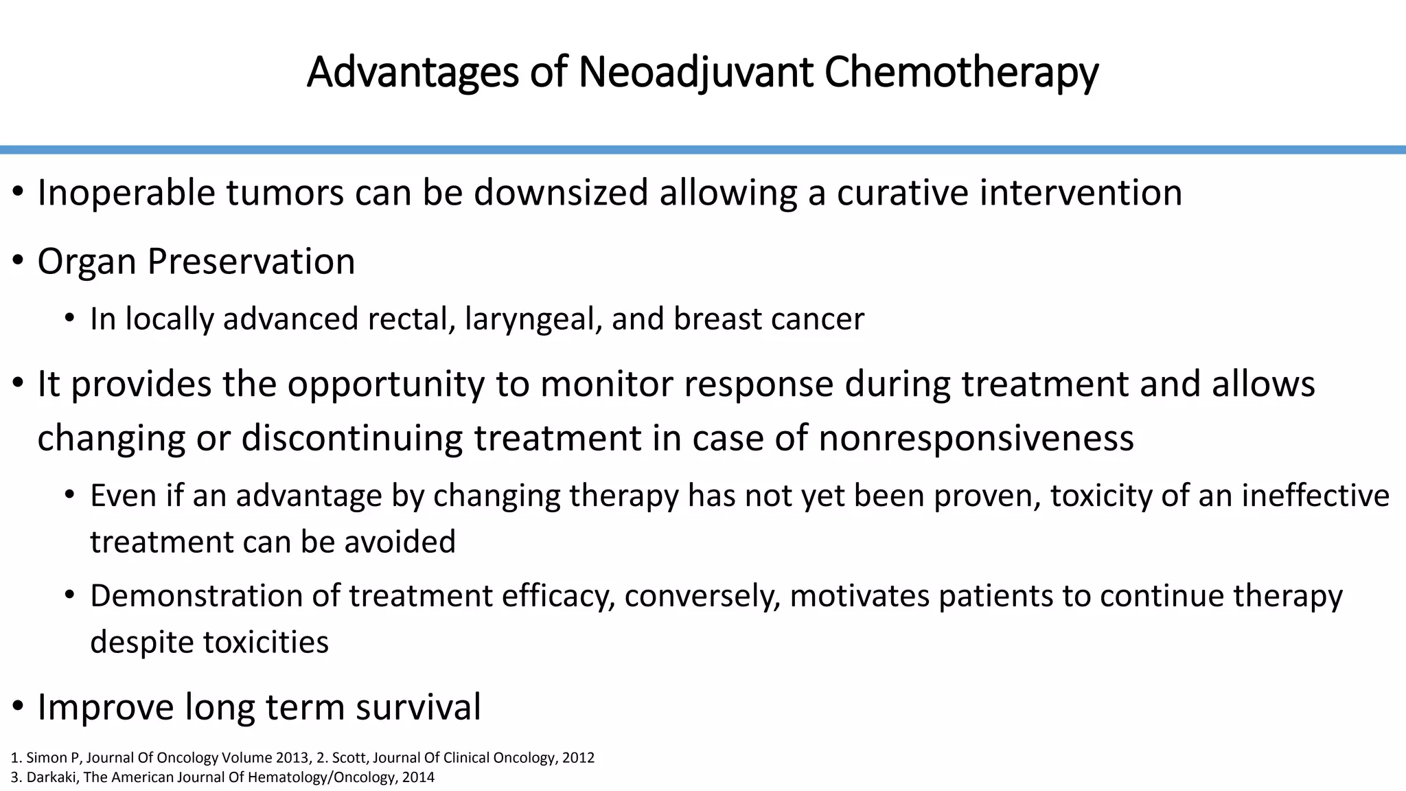 Advantages of Neoadjuvant Chemotherapy
• Inoperable tumors can be downsized allowing a curative intervention
• Organ Preservation
• In locally advanced rectal, laryngeal, and breast cancer
• It provides the opportunity to monitor response during treatment and allows
changing or discontinuing treatment in case of nonresponsiveness
• Even if an advantage by changing therapy has not yet been proven, toxicity of an ineffective
treatment can be avoided
• Demonstration of treatment efficacy, conversely, motivates patients to continue therapy
despite toxicities
• Improve long term survival
1. Simon P, Journal Of Oncology Volume 2013, 2. Scott, Journal Of Clinical Oncology, 2012
3. Darkaki, The American Journal Of Hematology/Oncology, 2014
 