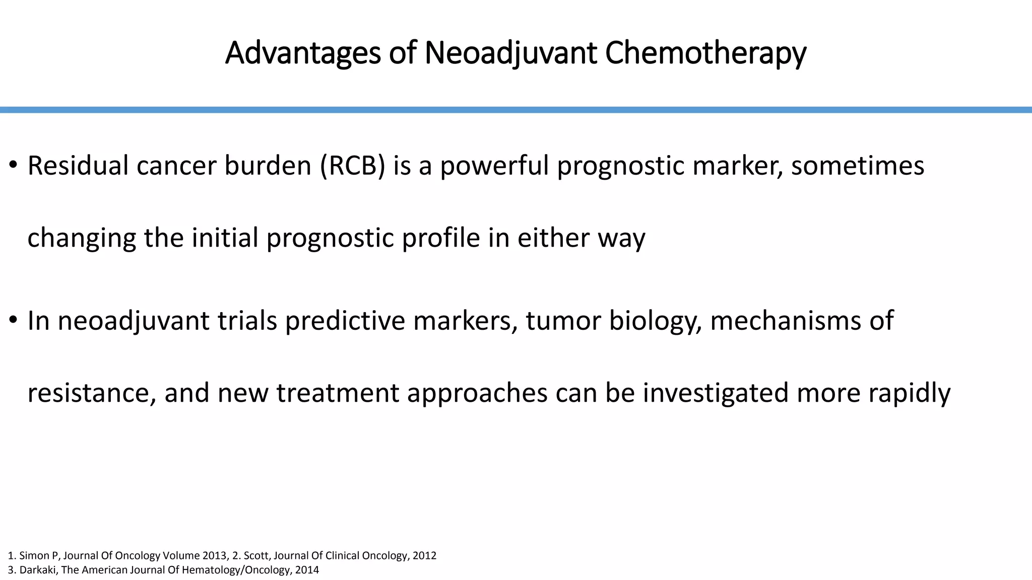 Advantages of Neoadjuvant Chemotherapy
• Residual cancer burden (RCB) is a powerful prognostic marker, sometimes
changing the initial prognostic profile in either way
• In neoadjuvant trials predictive markers, tumor biology, mechanisms of
resistance, and new treatment approaches can be investigated more rapidly
1. Simon P, Journal Of Oncology Volume 2013, 2. Scott, Journal Of Clinical Oncology, 2012
3. Darkaki, The American Journal Of Hematology/Oncology, 2014
 