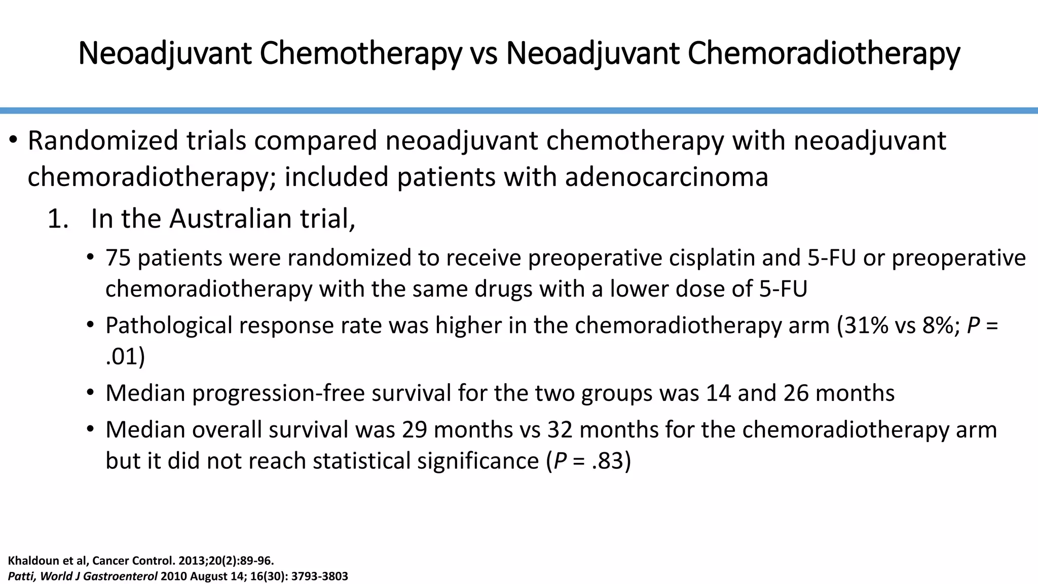 Neoadjuvant Chemotherapy vs Neoadjuvant Chemoradiotherapy
• Randomized trials compared neoadjuvant chemotherapy with neoadjuvant
chemoradiotherapy; included patients with adenocarcinoma
1. In the Australian trial,
• 75 patients were randomized to receive preoperative cisplatin and 5-FU or preoperative
chemoradiotherapy with the same drugs with a lower dose of 5-FU
• Pathological response rate was higher in the chemoradiotherapy arm (31% vs 8%; P =
.01)
• Median progression-free survival for the two groups was 14 and 26 months
• Median overall survival was 29 months vs 32 months for the chemoradiotherapy arm
but it did not reach statistical significance (P = .83)
Khaldoun et al, Cancer Control. 2013;20(2):89-96.
Patti, World J Gastroenterol 2010 August 14; 16(30): 3793-3803
 