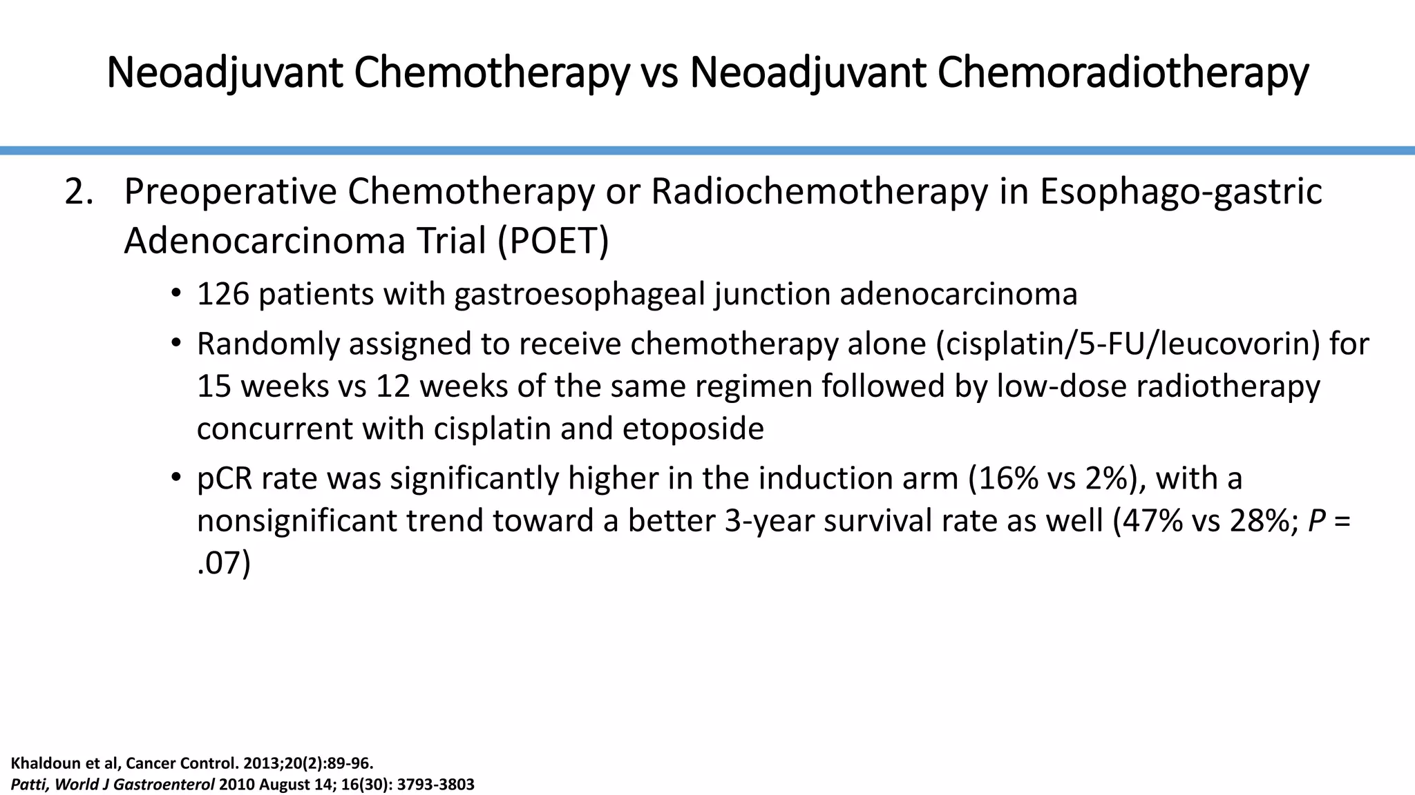Neoadjuvant Chemotherapy vs Neoadjuvant Chemoradiotherapy
2. Preoperative Chemotherapy or Radiochemotherapy in Esophago-gastric
Adenocarcinoma Trial (POET)
• 126 patients with gastroesophageal junction adenocarcinoma
• Randomly assigned to receive chemotherapy alone (cisplatin/5-FU/leucovorin) for
15 weeks vs 12 weeks of the same regimen followed by low-dose radiotherapy
concurrent with cisplatin and etoposide
• pCR rate was significantly higher in the induction arm (16% vs 2%), with a
nonsignificant trend toward a better 3-year survival rate as well (47% vs 28%; P =
.07)
Khaldoun et al, Cancer Control. 2013;20(2):89-96.
Patti, World J Gastroenterol 2010 August 14; 16(30): 3793-3803
 