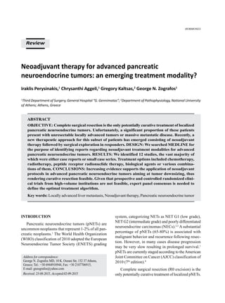 Neoadjuvant therapy for advanced pancreatic
neuroendocrine tumors: an emerging treatment modality?
Iraklis Perysinakis,1
Chrysanthi Aggeli,1
Gregory Kaltsas,2
George N. Zografos1
1
Third Department of Surgery, General Hospital “G. Gennimatas”; 2
Department of Pathophysiology, National University
of Athens; Athens, Greece
Abstract
OBJECTIVE: Complete surgical resection is the only potentially curative treatment of localized
pancreatic neuroendocrine tumors. Unfortunately, a significant proportion of these patients
present with unresectable locally advanced tumors or massive metastatic disease. Recently, a
new therapeutic approach for this subset of patients has emerged consisting of neoadjuvant
therapy followed by surgical exploration in responders. DESIGN: We searched MEDLINE for
the purpose of identifying reports regarding neoadjuvant treatment modalities for advanced
pancreatic neuroendocrine tumors. RESULTS: We identified 12 studies, the vast majority of
which were either case reports or small case series. Treatment options included chemotherapy,
radiotherapy, peptide receptor radionuclide therapy, biological agents or various combina-
tions of them. CONCLUSIONS: Increasing evidence supports the application of neoadjuvant
protocols in advanced pancreatic neuroendocrine tumors aiming at tumor downsizing, thus
rendering curative resection feasible. Given that prospective and controlled randomized clini-
cal trials from high-volume institutions are not feasible, expert panel consensus is needed to
define the optimal treatment algorithm.
Key words: Locally advanced liver metastasis, Neoadjuvant therapy, Pancreatic neuroendocrine tumor
Review
HORMONES
Address for correspondence:
George N. Zografos MD, 10 K. Ourani Str, 152 37 Athens,
Greece; Tel.: +30 6944918944, Fax: +30 2107706915,
E-mail: gnzografos@yahoo.com
Received: 23-08-2015, Accepted:02-09-2015
Introduction
Pancreatic neuroendocrine tumors (pNETs) are
uncommon neoplasms that represent 1-2% of all pan-
creatic neoplasms.1
The World Health Organization
(WHO) classification of 2010 adopted the European
Neuroendocrine Tumor Society (ENETS) grading
system, categorizing NETs as NET G1 (low grade),
NET G2 (intermediate grade) and poorly differentiated
neuroendocrine carcinomas (NECs).2,3
A substantial
percentage of pNETs (65-80%) is associated with
malignant behavior and recurrence following resec-
tion. However, in many cases disease progression
may be very slow resulting in prolonged survival.1
pNETs are currently staged according to theAmerican
Joint Committee on Cancer (AJCC) classification of
2010 (7th
edition).4
Complete surgical resection (R0 excision) is the
only potentially curative treatment of localized pNETs.
 