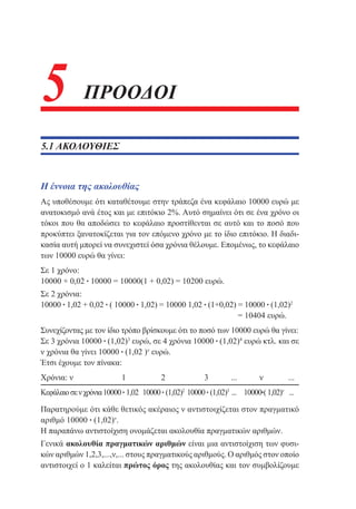 5

ΠΡΟΟΔΟΙ

5.1 ΑΚΟΛΟΥΘΙΕΣ

Η έννοια της ακολουθίας
Ας υποθέσουμε ότι καταθέτουμε στην τράπεζα ένα κεφάλαιο 10000 ευρώ με
ανατοκισμό ανά έτος και με επιτόκιο 2%. Αυτό σημαίνει ότι σε ένα χρόνο οι
τόκοι που θα αποδώσει το κεφάλαιο προστίθενται σε αυτό και το ποσό που
προκύπτει ξανατοκίζεται για τον επόμενο χρόνο με το ίδιο επιτόκιο. Η διαδικασία αυτή μπορεί να συνεχιστεί όσα χρόνια θέλουμε. Επομένως, το κεφάλαιο
των 10000 ευρώ θα γίνει:
Σε 1 χρόνο:
10000 + 0,02 • 10000 = 10000(1 + 0,02) = 10200 ευρώ.
Σε 2 χρόνια:
10000 • 1,02 + 0,02 • ( 10000 • 1,02) = 10000 1,02 • (1+0,02) = 10000 • (1,02)2
						
= 10404 ευρώ.
Συνεχίζοντας με τον ίδιο τρόπο βρίσκουμε ότι το ποσό των 10000 ευρώ θα γίνει:
Σε 3 χρόνια 10000 • (1,02)3 ευρώ, σε 4 χρόνια 10000 • (1,02)4 ευρώ κτλ. και σε
ν χρόνια θα γίνει 10000 • (1,02 )ν ευρώ.
Έτσι έχουμε τον πίνακα:
Χρόνια: ν 	

1	

2	

3	

... 	

ν	

...

Κεφάλαιο σε ν χρόνια	10000 • 1,02	 10000 • (1,02)2	10000 • (1,02)3	... 	 10000•( 1,02)ν 	 ...
Παρατηρούμε ότι κάθε θετικός ακέραιος ν αντιστοιχίζεται στον πραγματικό
αριθμό 10000 • (1,02)ν.
Η παραπάνω αντιστοίχιση ονομάζεται ακολουθία πραγματικών αριθμών.
Γενικά ακολουθία πραγματικών αριθμών είναι μια αντιστοίχιση των φυσικών αριθμών 1,2,3,...,ν,... στους πραγματικούς αριθμούς. Ο αριθμός στον οποίο
αντιστοιχεί ο 1 καλείται πρώτος όρος της ακολουθίας και τον συμβολίζουμε

 