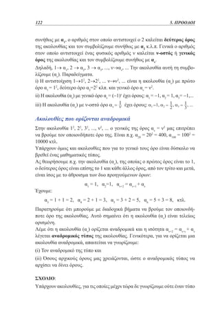 122	

5. ΠΡΟΟΔΟΙ

συνήθως με α1, ο αριθμός στον οποίο αντιστοιχεί ο 2 καλείται δεύτερος όρος
της ακολουθίας και τον συμβολίζουμε συνήθως με α2 κ.λ.π. Γενικά ο αριθμός
στον οποίο αντιστοιχεί ένας φυσικός αριθμός ν καλείται ν-οστός ή γενικός
όρος της ακολουθίας και τον συμβολίζουμε συνήθως με αν.
Δηλαδή, 1→ α1, 2 → α2, 3 → α3, ..., ν→αν, ... Την ακολουθία αυτή τη συμβολίζουμε (αν). Παραδείγματα.
i) Η αντιστοίχιση 1→12, 2→22, ... ν→ν2, ... είναι η ακολουθία (αν) με πρώτο
όρο α1 = 12, δεύτερο όρο α2=22 κλπ. και γενικό όρο αν = ν2.
ii) Η ακολουθία (αν) με γενικό όρο αν = (−1)ν έχει όρους: α1 = −1, α2 = 1, α3= −1,...
iii) Η ακολουθία (αν) με ν-οστό όρο

έχει όρους:

Ακολουθίες που ορίζονται αναδρομικά
Στην ακολουθία 12, 22, 32, ..., ν2, ... ο γενικός της όρος αν = ν2 μας επιτρέπει
να βρούμε τον οποιονδήποτε όρο της. Είναι π.χ. α20 = 202 = 400, α100 = 1002 =
10000 κτλ.
Υπάρχουν όμως και ακολουθίες που για το γενικό τους όρο είναι δύσκολο να
βρεθεί ένας μαθηματικός τύπος.
Ας θεωρήσουμε π.χ. την ακολουθία (αν), της οποίας ο πρώτος όρος είναι το 1,
ο δεύτερος όρος είναι επίσης το 1 και κάθε άλλος όρος, από τον τρίτο και μετά,
είναι ίσος με το άθροισμα των δυο προηγούμενων όρων:
Έχουμε:

α1 = 1, α2=1, αν+2 = αν+1 + αν

α3 = 1 + 1 = 2, α4 = 2 + 1 = 3, α5 = 3 + 2 = 5, α6 = 5 + 3 = 8, κτλ.
Παρατηρούμε ότι μπορούμε με διαδοχικά βήματα να βρούμε τον οποιονδήποτε όρο της ακολουθίας. Αυτό σημαίνει ότι η ακολουθία (αν) είναι τελείως
ορισμένη.
Λέμε ότι η ακολουθία (αν) ορίζεται αναδρομικά και η ισότητα αν+2 = αν+ι + αν
λέγεται αναδρομικός τύπος της ακολουθίας. Γενικότερα, για να ορίζεται μια
ακολουθία αναδρομικά, απαιτείται να γνωρίζουμε:
(i) Τον αναδρομικό της τύπο και
(ii) Όσους αρχικούς όρους μας χρειάζονται, ώστε ο αναδρομικός τύπος να
αρχίσει να δίνει όρους.
Σχόλιο:

Υπάρχουν ακολουθίες, για τις οποίες μέχρι τώρα δε γνωρίζουμε ούτε έναν τύπο

 