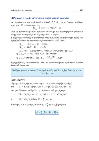 5.2 Αριθμητική πρόοδος	

127

Άθροισμα ν διαδοχικών όρων αριθμητικής προόδου
Ας θεωρήσουμε την αριθμητική πρόοδο 1, 2, 3, 4,... και ας βρούμε το άθροισμα των 100 πρώτων όρων της
S100 = 1+2+3 +...+ 98+99+100
Αντί να προσθέσουμε τους αριθμούς αυτούς με τον συνήθη τρόπο, μπορούμε
να βρούμε συντομότερα το άθροισμα τους ως εξής:
Γράφουμε δυο φορές το παραπάνω άθροισμα, αλλά με αντίθετη τη σειρά των
προσθετέων και προσθέτουμε τις δυο ισότητες κατά μέλη:
	
	

S100 = 1+2+3 +...+ 98+99+100
S100 = 100+99+98 +...+ 3+2+1

	

2S100 = (1+100)+(2+99)+(3+98)+...+ (98+3)+(99+2)+(100+1)
ή 2S100 = 101+101+101 +...+ 101+101+101
ή 2S100 = 100•101, άρα

•

Εφαρμόζοντας τον παραπάνω τρόπο σε μια οποιαδήποτε αριθμητική πρόοδο,
θα αποδείξουμε ότι:
Το άθροισμα των πρώτων ν όρων αριθμητικής προόδου (αν) με διαφορά ω είναι

ΑΠΟΔΕΙΞΗ *
Έχουμε: Sν = α1+(α1+ω)+(α1+2ω) + ... + [α1+(ν−2)ω]+[α1+(ν−1)ω]
και
Sν = αν+(αν−ω)+(αν−2ω) + ... + [αν−(ν−2)ω]+[αν−(ν−1)ω]
Αν προσθέσουμε κατά μέλη τις παραπάνω ισότητες έχουμε:
	

2Sν = (α1+αν)+(α1+αν)+(α1+αν) + ... + (αν+α1)+(αν+α1)

ή	

2Sν = ν(α1+αν). Άρα

Επειδή αν = α1 + (ν−1)ω, ο τύπος

γράφεται:

 