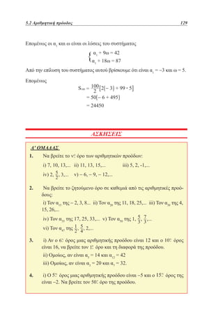 5.2 Αριθμητική πρόοδος	

129

Επομένως οι α1 και ω είναι οι λύσεις του συστήματος
9ω
{αα ++18ω==42
87
1

1

Από την επίλυση του συστήματος αυτού βρίσκουμε ότι είναι α1 = −3 και ω = 5.
Επομένως 		
•

ΑΣΚΗΣΕΙΣ
Α' ΟΜΑΔΑΣ
1. 	Να βρείτε το

όρο των αριθμητικών προόδων:

	i) 7, 10, 13,... 	 ii) 11, 13, 15,... 	
	iv)

iii) 5, 2, -1,...

	 v) − 6, − 9, − 12,...

2. 	 Να βρείτε το ζητούμενο όρο σε καθεμιά από τις αριθμητικές προόδους:
	i) Τον α15 της − 2, 3, 8... ii) Τον α20 της 11, 18, 25,... iii) Τον α30 της 4,
15, 26,...
	iv) Τον α35 της 17, 25, 33,... v) Τον α50 της
	vi) Τον α47 της
3. 	 i) Αν ο
όρος μιας αριθμητικής προόδου είναι 12 και ο
είναι 16, να βρείτε τον όρο και τη διαφορά της προόδου.

όρος

	ii) Ομοίως, αν είναι α5 = 14 και α12 = 42
	iii) Ομοίως, αν είναι α3 = 20 και α7 = 32.
4. 	i) Ο
όρος μιας αριθμητικής προόδου είναι −5 και ο
είναι −2. Να βρείτε τον
όρο της προόδου.

όρος της

 