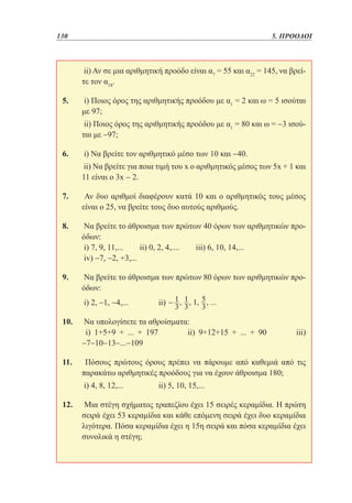 130	

5. ΠΡΟΟΔΟΙ

	ii) Αν σε μια αριθμητική προόδο είναι α7 = 55 και α22 = 145, να βρείτε τον α18.
5. 	i) Ποιος όρος της αριθμητικής προόδου με α1 = 2 και ω = 5 ισούται
με 97;
	ii) Ποιος όρος της αριθμητικής προόδου με α1 = 80 και ω = −3 ισούται με −97;
6. 	i) Να βρείτε τον αριθμητικό μέσο των 10 και −40.
	ii) Να βρείτε για ποια τιμή του x ο αριθμητικός μέσος των 5x + 1 και
11 είναι ο 3x − 2.
7. 	 Αν δυο αριθμοί διαφέρουν κατά 10 και ο αριθμητικός τους μέσος
είναι ο 25, να βρείτε τους δυο αυτούς αριθμούς.
8. 	Να βρείτε το άθροισμα των πρώτων 40 όρων των αριθμητικών προόδων:
	i) 7, 9, 11,...
ii) 0, 2, 4,....
iii) 6, 10, 14,...
	iv) −7, −2, +3,...
9. 	Να βρείτε το άθροισμα των πρώτων 80 όρων των αριθμητικών προόδων:
	i) 2, −1, −4,... 		

ii)

10. 	Να υπολογίσετε τα αθροίσματα:
	 i) 1+5+9 + ... + 197
ii) 9+12+15 + ... + 90
−7−10−13−...−109

iii)

11. 	 Πόσους πρώτους όρους πρέπει να πάρουμε από καθεμιά από τις
παρακάτω αριθμητικές προόδους για να έχουν άθροισμα 180;
	i) 4, 8, 12,... 		

ii) 5, 10, 15,...

12. 	 Μια στέγη σχήματος τραπεζίου έχει 15 σειρές κεραμίδια. Η πρώτη
σειρά έχει 53 κεραμίδια και κάθε επόμενη σειρά έχει δυο κεραμίδια
λιγότερα. Πόσα κεραμίδια έχει η 15η σειρά και πόσα κεραμίδια έχει
συνολικά η στέγη;

 