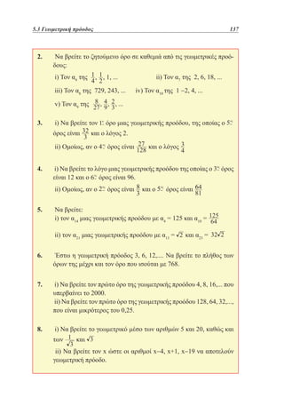 5.3 Γεωμετρική πρόοδος	

137

2. 	Να βρείτε το ζητούμενο όρο σε καθεμιά από τις γεωμετρικές προόδους:
	i) Τον α9 της

ii) Τον α7 της 2, 6, 18, ...
		
	iii) Τον α8 της 729, 243, ... 	 iv) Τον α10 της 1 −2, 4, ...
	v) Τον α9 της
3. 	i) Να βρείτε τον
όρος είναι

όρο μιας γεωμετρικής προόδου, της οποίας ο

και ο λόγος 2.

	ii) Ομοίως, αν ο

όρος είναι

και ο λόγος

4. 	i) Να βρείτε το λόγο μιας γεωμετρικής προόδου της οποίας ο
είναι 12 και ο όρος είναι 96.
	ii) Ομοίως, αν ο

όρος είναι

και ο

όρος

όρος είναι

5. 	Να βρείτε:
	i) τον α14 μιας γεωμετρικής προόδου με α4 = 125 και α10 =
	ii) τον α21 μιας γεωμετρικής προόδου με α13 =

και α23 =

6. 	 Έστω η γεωμετρική πρόοδος 3, 6, 12,.... Να βρείτε το πλήθος των
όρων της μέχρι και τον όρο που ισούται με 768.
7. 	i) Να βρείτε τον πρώτο όρο της γεωμετρικής προόδου 4, 8, 16,... που
υπερβαίνει το 2000.
	ii) Να βρείτε τον πρώτο όρο της γεωμετρικής προόδου 128, 64, 32,...,
που είναι μικρότερος του 0,25.
8. 	i) Να βρείτε το γεωμετρικό μέσο των αριθμών 5 και 20, καθώς και
των

και

	 ii) Να βρείτε τον x ώστε οι αριθμοί x−4, x+1, x−19 να αποτελούν
γεωμετρική πρόοδο.

 