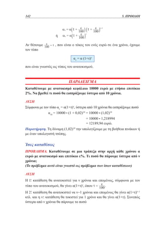 142	

5. ΠΡΟΟΔΟΙ

ή
Αν θέσουμε
τον τύπο

, που είναι ο τόκος του ενός ευρώ σε ένα χρόνο, έχουμε
αν = α (1+τ)ν

που είναι γνωστός ως τύπος του ανατοκισμού.

ΠΑΡΑΔΕΙΓΜΑ
Καταθέτουμε με ανατοκισμό κεφάλαιο 10000 ευρώ με ετήσιο επιτόκιο
2%. Να βρεθεί τι ποσό θα εισπράξουμε ύστερα από 10 χρόνια.
ΛΥΣΗ

Σύμφωνα με τον τύπο αν = α(1+τ)ν, ύστερα από 10 χρόνια θα εισπράξουμε ποσό
		

α10 = 10000 • (1 + 0,02)10 = 10000 • (1,02)10

				
				

= 10000 • 1,218994
= 12189,94 ευρώ.

Παρατήρηση. Τη δύναμη (1,02)10 την υπολογίζουμε με τη βοήθεια πινάκων ή
με έναν υπολογιστή τσέπης.

Ίσες καταθέσεις
ΠΡΟΒΛΗΜΑ. Καταθέτουμε σε μια τράπεζα στην αρχή κάθε χρόνου α
ευρώ με ανατοκισμό και επιτόκιο ε%. Τι ποσό θα πάρουμε ύστερα από ν
χρόνια;
(Το πρόβλημα αυτό είναι γνωστό ως πρόβλημα των ίσων καταθέσεων)
ΛΥΣΗ

Η κατάθεση θα ανατοκιστεί για ν χρόνια και επομένως, σύμφωνα με τον
τύπο του ανατοκισμού, θα γίνει α(1+τ)ν, όπου
.
Η κατάθεση θα ανατοκιστεί να ν−1 χρόνια και επομένως θα γίνει α(1+τ)ν−1
κτλ. και η κατάθεση θα τοκιστεί για 1 χρόνο και θα γίνει α(1+τ). Συνεπώς
ύστερα από ν χρόνια θα πάρουμε το ποσό

 