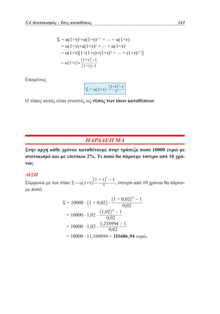5.4 Ανατοκισμός - Ίσες καταθέσεις	

		
		
		
		

143

Σ = α(1+τ)ν+α(1+τ)ν−1 + ... + α(1+τ)
= α(1+τ)+α(1+τ)2 + ... + α(1+τ)ν
= α(1+τ)[1+(1+τ)+(1+τ)2 + ... + (1+τ)ν−1]
•

Επομένως

Ο τύπος αυτός είναι γνωστός ως τύπος των ίσων καταθέσεων.

ΠΑΡΑΔΕΙΓΜΑ
Στην αρχή κάθε χρόνου καταθέτουμε στην τράπεζα ποσό 10000 ευρώ με
ανατοκισμό και με επιτόκιο 2%. Τι ποσό θα πάρουμε ύστερα από 10 χρόνια;
ΛΥΣΗ

Σύμφωνα με τον τύπο
με ποσό

, ύστερα από 10 χρόνια θα πάρου-

 