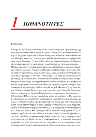 1

ΠΙΘΑΝΟΤΗΤΕΣ

Εισαγωγή
Υπάρχει σε πολλούς η εντύπωση ότι το κύριο κίνητρο για την ανάπτυξη της
Θεωρίας των Πιθανοτήτων προήλθε από το ενδιαφέρον του ανθρώπου για τα
τυχερά παιχνίδια. Σημαντική μάλιστα ώθηση στην ανάπτυξη του κλάδου αυτού
των Μαθηματικών αποτέλεσε η γόνιμη αλληλογραφία που αναπτύχθηκε ανάμεσα στους Pascal και Fermat το 17ο αιώνα με αφορμή διάφορα προβλήματα
που προέκυψαν από την ενασχόληση του ανθρώπου με τα τυχερά παιχνίδια.
Μολονότι όμως τα τυχερά παιχνίδια ήταν ευρέως διαδεδομένα και στους Αρχαίους Έλληνες και στους Ρωμαίους, η Θεωρία των Πιθανοτήτων δεν αναπτύχθηκε κατά την αρχαιότητα, όπως συνέβη με άλλους κλάδους των Μαθηματικών,
αλλά πολύ αργότερα, το 16ο και 17ο αιώνα μ.Χ. Γι' αυτό πολλοί απορρίπτουν
την άποψη ότι η Θεωρία των Πιθανοτήτων οφείλει τη γένεσή της στην ενασχόληση του ανθρώπου με τα τυχερά παιχνίδια και την αποδίδουν στις ανάγκες να
λυθούν προβλήματα που παρουσιάστηκαν με την ανάπτυξη του εμπορίου, των
ασφαλίσεων, της συλλογής εσόδων του κράτους κτλ. Η ανάπτυξη της Θεωρίας
των Πιθανοτήτων οφείλεται επίσης και στις ανάγκες των Φυσικών Επιστημών
όπως η εφαρμογή της Θεωρίας Σφαλμάτων σε αστρονομικές παρατηρήσεις.
Η Θεωρία των Πιθανοτήτων αναπτύχθηκε ακόμα περισσότερο το 18ο αιώνα με
τις αξιοσημείωτες εργασίες των μαθηματικών Bernoulli, Moivre, Laplace και
Gauss. Ιδιαίτερα ο Laplace με τις εργασίες του άνοιξε μια καινούργια εποχή
για τη Θεωρία Πιθανοτήτων. Γιατί ο Laplace δεν περιορίζεται μόνο στη μαθηματική ανάλυση των τυχερών παιγνιδιών, αλλά εφαρμόζει τα συμπεράσματά
του και σε ένα πλήθος από επιστημονικά και πρακτικά προβλήματα. Έτσι, με
αφορμή τη μελέτη των σφαλμάτων που προκύπτουν στις επαναλαμβανόμενες
μετρήσεις του ίδιου αστρονομικού μεγέθους ανακαλύπτεται η περίφημη κανονική κατανομή του Gauss. Κατόπιν αποδεικνύεται ότι η κανονική κατανομή
απεικονίζει όχι μόνο την κατανομή των σφαλμάτων των αστρονομικών παρατηρήσεων αλλά και την κατανομή πολλών βιολογικών, κοινωνικών και φυσι-

 