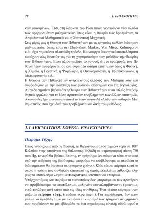 20	

1. ΠΙΘΑΝΟΤΗΤΕΣ

κών φαινομένων. Έτσι, στη διάρκεια του 19ου αιώνα γεννιούνται νέοι κλάδοι
των εφαρμοσμένων μαθηματικών, όπως είναι η Θεωρία των Σφαλμάτων, τα
Ασφαλιστικά Μαθηματικά και η Στατιστική Μηχανική.
Στις μέρες μας η Θεωρία των Πιθανοτήτων με τις εργασίες πολλών διάσημων
μαθηματικών, όπως είναι οι (Chebyshev, Markov, Von Mises, Kolmogorov
κ.ά., έχει σημειώσει αλματώδη πρόοδο. Καινούργια θεωρητικά αποτελέσματα
παρέχουν νέες δυνατότητες για τη χρησιμοποίηση των μεθόδων της Θεωρίας
των Πιθανοτήτων. Είναι αξιοσημείωτο το γεγονός ότι οι εφαρμογές των Πιθανοτήτων αναφέρονται σε ένα ευρύτατο φάσμα επιστημών όπως η Φυσική,
η Χημεία, η Γενετική, η Ψυχολογία, η Οικονομολογία, η Τηλεπικοινωνία, η
Μετεωρολογία κτλ.
Η Θεωρία των Πιθανοτήτων ανήκει στους κλάδους των Μαθηματικών που
συμβαδίζουν με την ανάπτυξη των φυσικών επιστημών και της τεχνολογίας.
Αυτό δε σημαίνει βέβαια ότι η Θεωρία των Πιθανοτήτων είναι απλώς ένα βοηθητικό εργαλείο για τη λύση πρακτικών προβλημάτων των άλλων επιστημών.
Απεναντίας έχει μετασχηματιστεί σε έναν αυτοτελή κλάδο των καθαρών Μαθηματικών, που έχει δικά του προβλήματα και δικές του μεθόδους.

1.1 ΔΕΙΓΜΑΤΙΚΟΣ ΧΩΡΟΣ - ΕΝΔΕΧΟΜΕΝΑ
Πείραμα Τύχης
Όπως γνωρίζουμε από τη Φυσική, αν θερμάνουμε αποσταγμένο νερό σε 100°
Κελσίου στην επιφάνεια της θάλασσας, δηλαδή σε ατμοσφαιρική πίεση 760
mm Hg, το νερό θα βράσει. Επίσης, αν αφήσουμε ένα σώμα να πέσει στο κενό
υπό την επίδραση της βαρύτητας, μπορούμε να προβλέψουμε με ακρίβεια το
διάστημα που θα διανύσει σε ορισμένο χρόνο t. Κάθε τέτοιο πείραμα κατά το
οποίο η γνώση των συνθηκών κάτω από τις οποίες εκτελείται καθορίζει πλήρως το αποτέλεσμα λέγεται αιτιοκρατικό (deterministic) πείραμα.
Υπάρχουν όμως και πειράματα των οποίων δεν μπορούμε εκ των προτέρων
να προβλέψουμε το αποτέλεσμα, μολονότι επαναλαμβάνονται (φαινομενικά τουλάχιστον) κάτω από τις ίδιες συνθήκες. Ένα τέτοιο πείραμα ονομάζεται πείραμα τύχης (random experiment). Για παράδειγμα, δεν μπορούμε να προβλέψουμε με ακρίβεια τον αριθμό των τροχαίων ατυχημάτων
που συμβαίνουν σε μια εβδομάδα σε ένα σημείο μιας εθνικής οδού, αφού ο

 