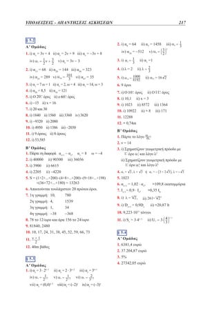ΥΠΟΔΕΙΞΕΙΣ - ΑΠΑΝΤΗΣΕΙΣ ΑΣΚΗΣΕΩΝ	

§ 5.2

217

2. i) α9 = 64

Α' Ομάδας

iv) α10 = −512

1. i) αν = 3ν + 4 ii) αν = 2ν + 9 iii) αν = −3ν + 8
iv)

3. i)

v) αν = 3ν − 3

2. i) α15 = 68 ii) α20 = 144 iii) α30 = 323
iv) α35 = 289 v)

vi) α47 = 35

3. i) α1 = 7 ω = 1 ii) α1 = 2, ω = 4 iii) α1 = 14, ω = 3
4. i) α50 = 8,5 ii) α18 = 121
5. i) Ο

ii) α1 =1

4. i) λ = 2

ii)

5. i)

ii)

6. 9 όροι
7. i) Ο

7. i) 20 και 30

12. i) 53,585

ii) ≅ 8

α1 = 8

ω = −4

3. i)  χηματίζουν γεωμετρική πρόοδο με
Σ
όρο και λόγο λ2

iii) 36036

ii) −4220

ii)  χηματίζουν γεωμετρική πρόοδο με
Σ
όρο και λόγο λk
4.

5. S = (1+2+...+200)−(4+8+...+200)−(9+18+...+198)

+(36+72+...+180) = 13263
6. Απαιτούνται τουλάχιστον 20 πρώτοι όροι.
7. 1η γραμμή: 10,	

780

2η γραμμή: 4,	

1539

3η γραμμή: 1,	

34

4η γραμμή: −38	

−368

5. 1023
6. αν+1 = 1,02 . αν,
≅109,8 εκατομμύρια
7. Ιν+1= 0,9 . Ιν,
≅0,35 Ι0
8. i)

ii)

9. i) Dν+1 = 0,9Dν

9. 81840, 2480

11. i) Sν = 3.4ν−1

10. 10, 17, 24, 31, 38, 45, 52, 59, 66, 73

§ 5.4

11.

A' Ομάδας
1. 6381,4 ευρώ

12. 40m βάθος

2. 37.204,87 ευρώ
3. 5%

§ 5.3

4. 27342,05 ευρώ
ii) αν = 2 . 3ν−2
v)

vii) αν = (0,4)

ν−1

ii) ≅20,87 lt

10. 9,223.1011 τόννοι

8. 78 το 12/ωρο και άρα 156 το 24/ωρο

iv)

iii) 171

2. ν = 14

ii) 6615

Α' Ομάδας
1. i) αν = 3 . 2ν−1

iii) 1364

Β' Ομάδας
1. Πάρτε το λόγο

11. i) 9 όρους ii) 8 όρους

4. i) 2205

όρος

12. ≅ 0,74m

10. i) 4950 ii) 1386 iii) −2030

ii) 90300

ii) 8572

ii) O

11. 12288

9. i) −9320 ii) 2080

3. i) 3900

ii) x = 3

10. i) 10922

8. i) 1840 ii) 1560 iii) 3360 iv) 3620

Β' Ομάδας
1. Πάρτε τη διαφορά αν+1 − αν,

όρος

8. i) 10,1

όρος

iii)

v)

9. i) 1023

όρος ii) ο

6. i) −15 ii) x = 16

2. i) 40000

ii) α7 = 1458

iii) αν = 3ν+1
vi)

viii) αν = (−2)ν

ix) αν = (−3)ν

ii)

 