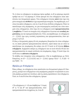 22	

1. ΠΙΘΑΝΟΤΗΤΕΣ

Το Α είναι το ενδεχόμενο να φέρουμε άρτιο αριθμό, το Β να φέρουμε περιττό
αριθμό και το Γ να φέρουμε 6. Είναι φανερό ότι ένα ενδεχόμενο είναι υποσύνολο του δειγματικού χώρου. Ένα ενδεχόμενο λέγεται απλό όταν έχει ένα
μόνο στοιχείο και σύνθετο αν έχει περισσότερα στοιχεία. Για παράδειγμα, το Γ
είναι ένα απλό ενδεχόμενο, ενώ τα Α και Β είναι σύνθετα ενδεχόμενα. Όταν το
αποτέλεσμα ενός πειράματος, σε μια συγκεκριμένη εκτέλεσή του είναι στοιχείο ενός ενδεχομένου, τότε λέμε ότι το ενδεχόμενο αυτό πραγματοποιείται
ή συμβαίνει. Γι’αυτό τα στοιχεία ενός ενδεχομένου λέγονται και ευνοϊκές περιπτώσεις για την πραγματοποίησή του. Έτσι, για παράδειγμα, το ενδεχόμενο
Α = {2,4,6} έχει τρεις ευνοϊκές περιπτώσεις και πραγματοποιείται, όταν φέρουμε 2 ή 4 ή 6.
Ο ίδιος ο δειγματικός χώρος Ω ενός πειράματος θεωρείται ότι είναι ενδεχόμενο, το οποίο μάλιστα πραγματοποιείται πάντοτε, αφού όποιο και αν είναι το
αποτέλεσμα του πειράματος θα ανήκει στο Ω. Γι’αυτό το Ω λέγεται βέβαιο
ενδεχόμενο. Δεχόμαστε ακόμα ως ενδεχόμενο και το κενό σύνολο Ø που δεν
πραγματοποιείται σε καμιά εκτέλεση του πειράματος τύχης. Γι’αυτό λέμε ότι
το Ø είναι το αδύνατο ενδεχόμενο.
Το πλήθος των στοιχείων ενός ενδεχομένου Α θα το συμβολίζουμε με Ν(Α).
Επομένως, αν Ω = {1,2,3,4,5,6} και Α = {2,4,6} έχουμε Ν(Α) = 3, Ν (Ω) = 6
και Ν(Ø} = 0.

Πράξεις με Ενδεχόμενα
Όπως είδαμε, τα ενδεχόμενα είναι υποσύνολα του δειγματικού χώρου Ω. Επομένως, μεταξύ των ενδεχομένων ενός πειράματος μπορούν να οριστούν οι γνωστές πράξεις μεταξύ των συνόλων, από τις οποίες προκύπτουν νέα ενδεχόμενα.
Έτσι, αν Α και Β είναι δύο ενδεχόμενα, έχουμε:

• Το ενδεχόμενο Α ∩ Β, που διαβάζεται “Α τομή
Β” ή “Α και Β” και πραγματοποιείται, όταν
πραγματοποιούνται συγχρόνως τα Α και Β.

 