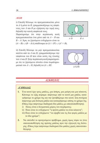 26	

1. ΠΙΘΑΝΟΤΗΤΕΣ

ΛΥΣΗ
i) Επειδή θέλουμε να πραγματοποιείται μόνο
το Α ή μόνο το Β, γραμμοσκιάζουμε τις επιφάνειες των Α και Β με εξαίρεση την τομή τους,
δηλαδή την κοινή επιφάνειά τους.
Παρατηρούμε ότι στην περίπτωση αυτή
πραγματοποιείται ένα μόνο από τα Α − Β και
Β − Α. Άρα, το ζητούμενο ενδεχόμενο είναι το
(Α − Β) ∪ (Β − Α) ή ισοδύναμα το (Α ∩ Β') ∪ (Α' ∩ Β).
ii) Επειδή θέλουμε να μην πραγματοποιείται
κανένα από τα Α και Β, γραμμοσκιάζουμε την
επιφάνεια του Ω που είναι εκτός της ένωσης
των Α και Β. Στην περίπτωση αυτή παρατηρούμε ότι το ζητούμενο σύνολο είναι συμπληρωματικό του Α ∪ Β, δηλαδή το (Α ∪ Β)'.

ΑΣΚΗΣΕΙΣ
Α' ΟΜΑΔΑΣ
1. 	
Ένα κουτί έχει τρεις μπάλες, μια άσπρη, μια μαύρη και μια κόκκινη.
Κάνουμε το εξής πείραμα: παίρνουμε από το κουτί μια μπάλα, καταγράφουμε το χρώμα της και την ξαναβάζουμε στο κουτί. Στη συνέχεια
παίρνουμε μια δεύτερη μπάλα και καταγράφουμε επίσης το χρώμα της.
(Όπως λέμε παίρνουμε διαδοχικά δύο μπάλες με επανατοποθέτηση).
	
i) Ποιος είναι ο δειγματικός χώρος του πειράματος;
	
ii) Ποιο είναι το ενδεχόμενο “η πρώτη μπάλα να είναι κόκκινη”;
	
iii) Ποιο είναι το ενδεχόμενο “να εξαχθεί και τις δυο φορές μπάλα με

το ίδιο χρώμα”;
2. 	 επιλυθεί το προηγούμενο πρόβλημα, χωρίς όμως τώρα να γίνει
Να
επανατοποθέτηση της πρώτης μπάλας πριν την εξαγωγή της δεύτερης. (Όπως λέμε παίρνουμε διαδοχικά δύο μπάλες χωρίς επανατοποθέτηση).

 