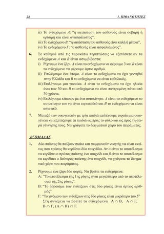 28	

1. ΠΙΘΑΝΟΤΗΤΕΣ

ii)  ο ενδεχόμενο Α: “η κατάσταση του ασθενούς είναι σοβαρή ή
Τ
κρίσιμη και είναι ανασφάλιστος”,
iii) Το ενδεχόμενο Β: “η κατάσταση του ασθενούς είναι καλή ή μέτρια”,
iv) Το ενδεχόμενο Γ: “ο ασθενής είναι ασφαλισμένος”.

	
	
	

6. 	 καθεμιά από τις παρακάτω περιπτώσεις να εξετάσετε αν τα
Σε
ενδεχόμενα Α και Β είναι ασυμβίβαστα:
	
i)  ίχνουμε ένα ζάρι. Α είναι το ενδεχόμενο να φέρουμε 3 και Β είναι
Ρ
το ενδεχόμενο να φέρουμε άρτιο αριθμό.
	
ii)  πιλέγουμε ένα άτομο. Α είναι το ενδεχόμενο να έχει γεννηθεί
Ε
στην Ελλάδα και Β το ενδεχόμενο να είναι καθολικός,
	
iii)  πιλέγουμε μια γυναίκα. Α είναι το ενδεχόμενο να έχει ηλικία
Ε
άνω των 30 και Β το ενδεχόμενο να είναι παντρεμένη πάνω από
30 χρόνια,
	
iv)  πιλέγουμε κάποιον με ένα αυτοκίνητο. Α είναι το ενδεχόμενο το
Ε
αυτοκίνητο του να είναι ευρωπαϊκό και Β το ενδεχόμενο να είναι
ασιατικό.
7. 	
Μεταξύ των οικογενειών με τρία παιδιά επιλέγουμε τυχαία μια οικογένεια και εξετάζουμε τα παιδιά ως προς το φύλο και ως προς τη σειρά γέννησης τους. Να γράψετε το δειγματικό χώρο του πειράματος.
Β' ΟΜΑΔΑΣ
1. 	
Δύο παίκτες θα παίξουν σκάκι και συμφωνούν νικητής να είναι εκείνος που πρώτος θα κερδίσει δύο παιχνίδια. Αν α είναι το αποτέλεσμα
να κερδίσει ο πρώτος παίκτης ένα παιχνίδι και β είναι το αποτέλεσμα
να κερδίσει ο δεύτερος παίκτης ένα παιχνίδι, να γράψετε το δειγματικό χώρο του πειράματος.
2. 	
	
	
	
	

Ρίχνουμε ένα ζάρι δύο φορές. Να βρείτε τα ενδεχόμενα:
Α: “ ο αποτέλεσμα της 1ης ρίψης είναι μεγαλύτερο από το αποτέλεΤ
σμα της 2ης ρίψης”.
Β: “ ο άθροισμα των ενδείξεων στις δύο ρίψεις είναι άρτιος αριθΤ
μός”
Γ: “Το γινόμενο των ενδείξεων στις δύο ρίψεις είναι μικρότερο του 5”
Σ
 τη συνέχεια να βρείτε τα ενδεχόμενα Α ∩ Β, Α ∩ Γ,
Β ∩ Γ, (Α ∩ Β) ∩ Γ.

 