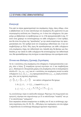 1.2 ΕΝΝΟΙΑ ΤΗΣ ΠΙΘΑΝΟΤΗΤΑΣ

Εισαγωγή
Ένα από τα κύρια χαρακτηριστικά του πειράματος τύχης, όπως είδαμε, είναι
η αβεβαιότητα για το ποιο αποτέλεσμα του πειράματος θα εμφανιστεί σε μια
συγκεκριμένη εκτέλεση του. Επομένως, αν Α είναι ένα ενδεχόμενο, δεν μπορούμε με βεβαιότητα να προβλέψουμε αν το Α θα πραγματοποιηθεί ή όχι. Γι'
αυτό είναι χρήσιμο να αντιστοιχίσουμε σε κάθε ενδεχόμενο Α έναν αριθμό,
που θα είναι ένα μέτρο της “προσδοκίας” με την οποία αναμένουμε την πραγματοποίηση του. Τον αριθμό αυτό τον ονομάζουμε πιθανότητα του Α και τον
συμβολίζουμε με Ρ(Α). Πώς όμως θα προσδιορίσουμε για κάθε ενδεχόμενο
ενός πειράματος τύχης την πιθανότητά του; Δηλαδή πώς θα βρούμε μια διαδικασία με την οποία σε κάθε ενδεχόμενο θα αντιστοιχίζουμε την πιθανότητά
του; Θα προσπαθήσουμε στη συνέχεια να απαντήσουμε στα ερωτήματα αυτά.

Έννοια και Ιδιότητες Σχετικής Συχνότητας
Αν σε ν εκτελέσεις ενός πειράματος ένα ενδεχόμενο Α πραγματοποιείται κ φορές, τότε ο λόγος
ονομάζεται σχετική συχνότητα του Α και συμβολίζεται
με ƒΑ. Ιδιαίτερα αν ο δειγματικός χώρος ενός πειράματος είναι το πεπερασμένο
σύνολο Ω = {ω1, ω2,...,ωλ} και σε ν εκτελέσεις του πειράματος αυτού τα απλά
ενδεχόμενα {ω1}, {ω2 },..., {ωλ) πραγματοποιούνται κ1,κ2,...,κλ φορές αντιστοίχως, τότε για τις σχετικές συχνότητες
των απλών ενδεχομένων θα έχουμε:
	

1. 0 ≤ ƒi ≤ 1,

	

i= 1,2,..., λ (αφού 0 ≤ κi ≤ ν)

2.

Ας εκτελέσουμε τώρα το ακόλουθο πείραμα: Ρίχνουμε ένα συμμετρικό και
ομογενές νόμισμα και σημειώνουμε με Κ το αποτέλεσμα “κεφαλή” και με
Γ το αποτέλεσμα “γράμματα”.
Στον παρακάτω πίνακα αναφέρονται το πλήθος των Κ και οι αντίστοιχες σχετικές συχνότητες στις 10, 20, 30,...,200 ρίψεις του νομίσματος ενώ στο σχήμα
1 παριστάνεται το αντίστοιχο διάγραμμα σχετικών συχνοτήτων.

 