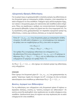 32	

1. ΠΙΘΑΝΟΤΗΤΕΣ

Αξιωματικός Ορισμός Πιθανότητας
Για να μπορεί όμως να χρησιμοποιηθεί ο κλασικός ορισμός της πιθανότητας σε
ένα δειγματικό χώρο με πεπερασμένο πλήθος στοιχείων, είναι απαραίτητο τα
απλά ενδεχόμενα να είναι ισοπίθανα. Υπάρχουν όμως πολλά πειράματα τύχης,
των οποίων ο δειγματικός χώρος δεν αποτελείται από ισοπίθανα απλά ενδεχόμενα. Όπως για παράδειγμα ο αριθμός των αυτοκινητιστικών δυστυχημάτων
μια ορισμένη εβδομάδα, η ρίψη ενός ζαριού που δεν είναι συμμετρικό κτλ. Για
τις περιπτώσεις αυτές χρησιμοποιούμε τον παρακάτω αξιωματικό ορισμό της
πιθανότητας, ο οποίος έχει ανάλογες ιδιότητες με τη σχετική συχνότητα.
Έστω Ω = {ω1,ω2,...,ων} ένας δειγματικός χώρος με πεπερασμένο πλήθος
στοιχείων. Σε κάθε απλό ενδεχόμενο {ωi} αντιστοιχίζουμε έναν πραγματικό αριθμό, που τον συμβολίζουμε με Ρ(ωi), έτσι ώστε να ισχύουν:
			

• 0 ≤ Ρ(ωi) ≤ 1

			

• Ρ(ω1) + Ρ(ω2) + ... + Ρ(ων) = 1.

Τον αριθμό Ρ(ωi) ονομάζουμε πιθανότητα του ενδεχομένου {ωi}.
Ως πιθανότητα Ρ(Α) ενός ενδεχομένου Α = {α1, α2,...,ακ} ≠ ∅ ορίζουμε το
άθροισμα Ρ(α1) + Ρ(α2) + ... + Ρ(ακ), ενώ ως πιθανότητα του αδύνατου
ενδεχομένου ∅ ορίζουμε τον αριθμό Ρ(∅) = 0.
Αν Ρ(ωi) = , i = 1,2,...,ν , τότε έχουμε τον κλασικό ορισμό της πιθανότητας
ενός ενδεχομένου.
ΣΧΟΛΙΟ
Όταν έχουμε ένα δειγματικό χώρο Ω = {ω1, ω2,...,ων} και χρησιμοποιούμε τη
φράση “παίρνουμε τυχαία ένα στοιχείο του Ω”, εννοούμε ότι όλα τα δυνατά
αποτελέσματα είναι ισοπίθανα με πιθανότητα Ρ(ωi) = , i = 1,2,..., ν.

Κανόνες Λογισμού των Πιθανοτήτων
Για τις πιθανότητες των ενδεχομένων ενός δειγματικού χώρου Ω ισχύουν οι
παρακάτω ιδιότητες, γνωστές ως “κανόνες λογισμού των πιθανοτήτων”. Οι
κανόνες αυτοί θα αποδειχθούν στην περίπτωση που τα απλά ενδεχόμενα είναι
ισοπίθανα. Αποδεικνύεται όμως ότι ισχύουν και στην περίπτωση που τα απλά
ενδεχόμενα δεν είναι ισοπίθανα.

 