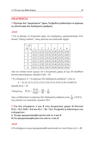 1.2 Έννοια της Πιθανότητας	

35

ΕΦΑΡΜΟΓΕΣ
1η Ρίχνουμε δύο “αμερόληπτα” ζάρια. Να βρεθεί η πιθανότητα να φέρουμε
ως αποτέλεσμα δύο διαδοχικούς αριθμούς.
ΛΥΣΗ

• Για να βρούμε το δειγματικό χώρο του πειράματος, χρησιμοποιούμε έναν
πίνακα “διπλής εισόδου”, όπως φαίνεται στο ακόλουθο σχήμα.
2ο

1ο
1
2
3
4
5
6

1
(1,1)
(2,1)
(3,1)
(4,1)
(5,1)
(6,1)

2
(1,2)
(2,2)
(3,2)
(4,2)
(5,2)
(6,2)

3
(1,3)
(2,3)
(3,3)
(4,3)
(5,3)
(6,3)

4
(1,4)
(2,4)
(3,4)
(4,4)
(5,4)
(6,4)

5
(1,5)
(2,5)
(3,5)
(4,5)
(5,5)
(6,5)

6
(1,6)
(2,6)
(3,6)
(4,6)
(5,6)
(6,6)

Από τον πίνακα αυτόν έχουμε ότι ο δειγματικός χώρος Ω έχει 36 ισοπίθανα
δυνατά αποτελέσματα, δηλαδή Ν (Ω) = 36 .
• Το ενδεχόμενο Α: “να φέρουμε δύο διαδοχικούς αριθμούς”, είναι το
Α = {(1,2), (2,1), (2,3), (3,2), (3,4), (4,3), (4,5), (5,4), (5,6)(6,5)}
δηλαδή Ν(Α) = 10
• Επομένως,
Αρα, η πιθανότητα να φέρουμε δύο διαδοχικούς αριθμούς είναι
στη γλώσσα των ποσοστών, περίπου 28%.

≈ 0,28 ή,

2η Για δύο ενδεχόμενα A και Β ενός δειγματικού χώρου Ω δίνονται
Ρ(Α) = 0,5, Ρ(Β) = 0,4 και Ρ(Α ∩ Β) = 0,2. Να βρεθεί η πιθανότητα των
ενδεχομένων:
i) Να μην πραγματοποιηθεί κανένα από τα Α και Β.
ii) Να πραγματοποιηθεί μόνο ένα από τα Α και Β.
ΛΥΣΗ

i) Το ενδεχόμενο να μην πραγματοποιηθεί κανένα από τα Α και Β είναι το (Α ∪ Β)'.

 