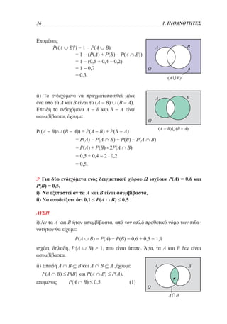 36	

1. ΠΙΘΑΝΟΤΗΤΕΣ

Επομένως
	
Ρ((Α ∪ Β)') = 1 − Ρ(Α ∪ Β)
	
= 1 − (Ρ(Α) + Ρ(Β) − Ρ(Α ∩ Β))
	
= 1 − (0,5 + 0,4 − 0,2)
	
= 1 − 0,7
	
= 0,3.

ii) Το ενδεχόμενο να πραγματοποιηθεί μόνο
ένα από τα Α και Β είναι το (Α − Β) ∪ (Β − Α).
Επειδή τα ενδεχόμενα Α − Β και Β − Α είναι
ασυμβίβαστα, έχουμε:
Ρ((Α − Β) ∪ (Β − Α)) = Ρ(Α − Β) + Ρ(Β − Α)
	

= Ρ(Α) − Ρ(Α ∩ B) + Ρ(Β) − Ρ(Α ∩ Β)

	
	

= Ρ(Α) + Ρ(Β) - 2Ρ(Α ∩ Β)
= 0,5 + 0,4 − 2 . 0,2

	

= 0,5.

3η Για δύο ενδεχόμενα ενός δειγματικού χώρου Ω ισχύουν Ρ(A) = 0,6 και
P(B) = 0,5.
i) Να εξεταστεί αν τα Α και Β είναι ασυμβίβαστα,
ii) Να αποδείξετε ότι 0,1 ≤ Ρ(Α ∩ B) ≤ 0,5 .
ΛΥΣΗ

i) Αν τα Α και Β ήταν ασυμβίβαστα, από τον απλό προθετικό νόμο των πιθανοτήτων θα είχαμε:
Ρ(Α ∪ B) = Ρ(Α) + Ρ(Β) = 0,6 + 0,5 = 1,1
ισχύει, δηλαδή, Ρ{Α ∪ Β)  1, που είναι άτοπο. Άρα, τα Α και Β δεν είναι
ασυμβίβαστα.
ii) Επειδή Α ∩ Β ⊆ Β και Α ∩ Β ⊆ Α ,έχουμε
Ρ(Α ∩ Β) ≤ Ρ(Β) και Ρ(Α ∩ Β) ≤ Ρ(Α),
επομένως

Ρ(Α ∩ Β) ≤ 0,5

(1)

 