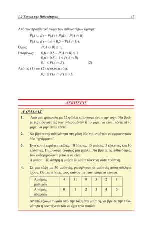 1.2 Έννοια της Πιθανότητας	

37

Από τον προσθετικό νόμο των πιθανοτήτων έχουμε:
	

Ρ(Α ∪ B) = Ρ(Α) + Ρ(Β) − Ρ(Α ∩ Β)

	

Ρ(Α ∪ Β) = 0,6 + 0,5 − Ρ(Α ∩ B).

Όμως 		

Ρ(Α ∪ Β) ≤ 1.

Επομένως: 	
		
		

0,6 + 0,5 − Ρ(Α ∩ Β) ≤ 1
0,6 + 0,5 − 1 ≤ Ρ(Α ∩ Β)
0,1 ≤ Ρ(Α ∩ Β). 		

(2)

Από τις (1) και (2) προκύπτει ότι:
		

0,1 ≤ Ρ(A ∩ B) ≤ 0,5.

ΑΣΚΗΣΕΙΣ
Α' ΟΜΑΔΑΣ
1. 	Από μια τράπουλα με 52 φύλλα παίρνουμε ένα στην τύχη. Να βρείτε τις πιθανότητες των ενδεχομένων i) το χαρτί να είναι πέντε ii) το
χαρτί να μην είναι πέντε.
2. 	 βρείτε την πιθανότητα στη ρίψη δύο νομισμάτων να εμφανιστούν
Να
δύο “γράμματα”.
3. 	
Ένα κουτί περιέχει μπάλες: 10 άσπρες, 15 μαύρες, 5 κόκκινες και 10
πράσινες. Παίρνουμε τυχαίως μια μπάλα. Να βρείτε τις πιθανότητες
των ενδεχομένων η μπάλα να είναι:
	 μαύρη ii) άσπρη ή μαύρη iii) ούτε κόκκινη ούτε πράσινη.
i)
4. 	 μια τάξη με 30 μαθητές, ρωτήθηκαν οι μαθητές πόσα αδέλφια
Σε
έχουν. Οι απαντήσεις τους φαίνονται στον επόμενο πίνακα:
Αριθμός
μαθητών
Αριθμός
αδελφών

4

11

9

3

2

1

0

1

2

3

4

5

	 επιλέξουμε τυχαία από την τάξη ένα μαθητή, να βρείτε την πιθαΑν
νότητα η οικογένειά του να έχει τρία παιδιά.

 