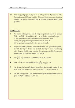 1.2 Έννοια της Πιθανότητας	

39

14. 	
Από τους μαθητές ενός σχολείου το 80% μαθαίνει Αγγλικά, το 30%
Γαλλικά και το 20% και τις δύο γλώσσες. Επιλέγουμε τυχαίως ένα
μαθητή. Να βρείτε την πιθανότητα να μη μαθαίνει καμιά από τις δύο
γλώσσες.

Β' ΟΜΑΔΑΣ
1. 	 για τα ενδεχόμενα Α και Β ενός δειγματικού χώρου Ω έχουμε
Αν
Ρ(Α) = κ, Ρ(Β) = λ και Ρ(Α ∩ Β) = μ, να βρείτε τις πιθανότητες:
	 να πραγματοποιηθεί τουλάχιστον ένα από τα Α και Β
i)
	
ii) να μην πραγματοποιηθεί κανένα από τα Α και Β
	 να πραγματοποιηθεί μόνο ένα από τα Α και Β.
iii)
2. 	 μια κωμόπολη το 15% των νοικοκυριών δεν έχουν τηλεόραση,
Σε
το 40% δεν έχουν βίντεο και το 10% δεν έχουν ούτε τηλεόραση
ούτε βίντεο. Επιλέγουμε τυχαίως ένα νοικοκυριό. Να βρείτε την
πιθανότητα να έχει τηλεόραση και βίντεο.
3. 	
Αν

να βρείτε τις πιθανότητες Ρ(Α) και Ρ(Α').

4. 	 0  Ρ(Α)  1, να αποδείξετε ότι
Αν
5. 	 Α και Β είναι ενδεχόμενα του ίδιου δειγματικού χώρου Ω με
Αν
Ρ(Α) = 0,6 και Ρ(Β) = 0,7 , να δείξετε ότι 0,3 ≤ Ρ(Α ∩ Β) ≤ 0,6.
6. 	 δύο ενδεχόμενα Α και Β του ίδιου δειγματικού χώρου Ω να δείΓια
ξετε ότι Ρ(Β) − Ρ(Α') ≤ Ρ(Α ∩ Β).

 