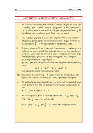 40	

1. ΠΙΘΑΝΟΤΗΤΕΣ

ΕΡΩΤΗΣΕΙΣ ΚΑΤΑΝΟΗΣΗΣ 1ου ΚΕΦΑΛΑΙΟΥ
1. 	 ρίξουμε δύο νομίσματα τα αποτελέσματα μπορεί να είναι δύο
Αν
“κεφαλές”, μια “κεφαλή” και μια “γράμματα”, ή δύο “γράμματα”,
και επομένως, καθένα από αυτά τα ενδεχόμενα έχει πιθανότητα . Τι
είναι λάθος στο επιχείρημα αυτό; Ποιο είναι το σωστό;
2. 	
Ένα νόμισμα ρίχνεται 5 φορές και έρχεται κάθε φορά “κεφαλή”.
Επομένως, η πιθανότητα να φέρουμε “κεφαλή” σε μια ρίψη του νομίσματος είναι
Να σχολιάσετε το αποτέλεσμα αυτό.
3. 	
Τρία συνηθισμένα ζάρια, ένα άσπρο, ένα μαύρο και ένα κόκκινο, τοποθετούνται σε ένα κουτί. Ένα πείραμα συνίσταται στην τυχαία επιλογή ενός ζαριού από το κουτί, στη ρίψη του ζαριού αυτού και στην
παρατήρηση του χρώματος και της ένδειξης της άνω έδρας του.
	 Τι σημαίνει εδώ η λέξη “τυχαία”;
(α)
	 Το πλήθος των στοιχείων του δειγματικού χώρου του πειράματος
(β)
είναι
	
(i) 3 • 6 (ii) 36 (iii) 63 (iv) 3 • 63.
	
(Να βάλετε σε κύκλο τη σωστή απάντηση)
(Σε καθεμιά από τις ερωτήσεις 4 - 6 μία μόνο από τις συνοδευτικές απαντήσεις είναι σωστή. Να βάλετε σε κύκλο τη σωστή απάντηση).
4. 	 η πιθανότητα πραγματοποίησης ενός ενδεχομένου είναι 0,4, ποια
Αν
είναι η πιθανότητα της μη πραγματοποίησης του ενδεχομένου αυτού;
	 0,2 (β) 0,8 (γ) 0,6 (δ) 1,4.
(α)
5. 	 τα ενδεχόμενα Α και Β είναι τέτοια ώστε Ρ(Α) = 1 , Ρ(Β) = 1 ,
Αν
2
2
	
Ρ(Α ∩ B) = , ποια είναι η Ρ(Α ∪ Β);
	

(α) 1

(β)

(γ)

(δ)

(ε) τίποτα από τα προηγούμενα.

 