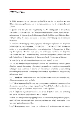 ΠΡΟΛΟΓΟΣ
Το βιβλίο που κρατάτε στα χέρια σας περιλαμβάνει την ύλη της Άλγεβρας και των
Πιθανοτήτων που προβλέπεται από το πρόγραμμα σπουδών της Α’ τάξης του Γενικού
Λυκείου.
Το βιβλίο αυτό προήλθε από αναμόρφωση της Α’ έκδοσης (2010) του βιβλίου
ΑΛΓΕΒΡΑ Α’ ΓΕΝΙΚΟΥ ΛΥΚΕΙΟΥ, του οποίου τη συγγραφική ομάδα αποτελούν οι Σ.
Ανδρεαδάκης, Β. Κατσαργύρης, Σ. Παπασταυρίδης, Γ. Πολύζος και Α. Σβέρκος. Προστέθηκαν επίσης δυο ακόμα κεφάλαια: το κεφάλαιο «Πιθανότητες» και το κεφάλαιο
«Πρόοδοι».
Το κεφάλαιο «Πιθανότητες» είναι μέρος του αντίστοιχου κεφαλαίου από το βιβλίο
ΜΑΘΗΜΑΤΙΚΑ ΚΑΙ ΣΤΟΙΧΕΙΑ ΣΤΑΤΙΣΤΙΚΗΣ Γ’ ΓΕΝΙΚΟΥ ΛΥΚΕΙΟΥ (2010) του
οποίου τη συγγραφική ομάδα αποτελούν οι Λ. Αδαμόπουλος, Χ. Δαμιανού και Α. Σβέρκος. Το κεφάλαιο «Πρόοδοι» είναι μέρος του αντίστοιχου κεφαλαίου από το βιβλίο
ΑΛΓΕΒΡΑ Β’ ΓΕΝΙΚΟΥ ΛΥΚΕΙΟΥ (2010), του οποίου τη συγγραφική ομάδα αποτελούν
οι Σ. Ανδρεαδάκης, Β. Κατσαργύρης, Σ. Παπασταυρίδης, Γ. Πολύζος και Α. Σβέρκος.
Το περιεχόμενο του βιβλίου περιλαμβάνει σε γενικές γραμμές τα εξής:
Στο 1° Κεφάλαιο γίνεται μια εισαγωγή στη Θεωρία των Πιθανοτήτων. Η απόδειξη των
ιδιοτήτων της πιθανότητας ενός ενδεχομένου γίνεται μόνο στην περίπτωση που τα απλά
ενδεχόμενα είναι ισοπίθανα. Η Θεωρία των Πιθανοτήτων ασχολείται με καταστάσεις
όπου υπάρχει αβεβαιότητα, και αυτό την κάνει ιδιαίτερα σημαντική στις εφαρμογές της
καθημερινής ζωής.
Στο 2° Κεφάλαιο επαναλαμβάνονται, συμπληρώνονται και επεκτείνονται οι βασικές
ιδιότητες των πραγματικών αριθμών.
Στο 3° Κεφάλαιο επαναλαμβάνονται, επεκτείνονται και εξετάζονται συστηματικά όσα
είναι γνωστά από το Γυμνάσιο για τις εξισώσεις 1ου και 2ου βαθμού. Επίσης εξετάζονται
εξισώσεις που, για να επιλυθούν, ανάγονται σε 1ου και 2ου βαθμού.
Στο 4° Κεφάλαιο παρουσιάζονται ανισώσεις 1ου και 2ου βαθμού καθώς και ανισώσεις
που, για να επιλυθούν, ανάγονται σε 1ου και 2ου βαθμού.
Στο 5° Κεφάλαιο γίνεται εισαγωγή στην έννοια της ακολουθίας πραγματικών αριθμών,
και εξετάζονται η αριθμητική και η γεωμετρική πρόοδος ως ειδικές περιπτώσεις κανονικότητας (pattern) σε ακολουθίες.
Στο 6° Κεφάλαιο εισάγεται η έννοια της συνάρτησης. Η συνάρτηση είναι μια θεμελι-

 