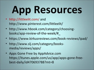 App Resources
• http://littleelit.com/ and
http://www.pinterest.com/littleelit/
• http://www.hbook.com/category/choosingbooks/app-review-of-the-week/#_
• https://www.kirkusreviews.com/book-reviews/ipad/
• http://www.slj.com/category/booksmedia/reviews/apps/
• Apps Gone Free by AppAdvice.com
https://itunes.apple.com/us/app/apps-gone-freebest-daily/id470693788?mt=8

 