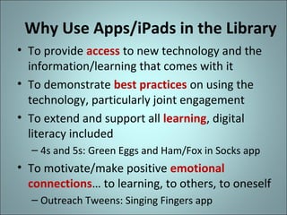 Why Use Apps/iPads in the Library
• To provide access to new technology and the
information/learning that comes with it
• To demonstrate best practices on using the
technology, particularly joint engagement
• To extend and support all learning, digital
literacy included
– 4s and 5s: Green Eggs and Ham/Fox in Socks app

• To motivate/make positive emotional
connections… to learning, to others, to oneself
– Outreach Tweens: Singing Fingers app

 