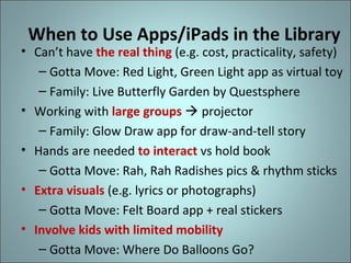 When to Use Apps/iPads in the Library

• Can’t have the real thing (e.g. cost, practicality, safety)
– Gotta Move: Red Light, Green Light app as virtual toy
– Family: Live Butterfly Garden by Questsphere
• Working with large groups  projector
– Family: Glow Draw app for draw-and-tell story
• Hands are needed to interact vs hold book
– Gotta Move: Rah, Rah Radishes pics & rhythm sticks
• Extra visuals (e.g. lyrics or photographs)
– Gotta Move: Felt Board app + real stickers
• Involve kids with limited mobility
– Gotta Move: Where Do Balloons Go?

 