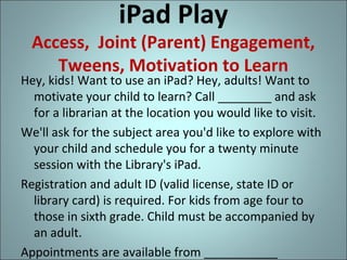 iPad Play

Access, Joint (Parent) Engagement,
Tweens, Motivation to Learn

Hey, kids! Want to use an iPad? Hey, adults! Want to
motivate your child to learn? Call ________ and ask
for a librarian at the location you would like to visit.
We'll ask for the subject area you'd like to explore with
your child and schedule you for a twenty minute
session with the Library's iPad.
Registration and adult ID (valid license, state ID or
library card) is required. For kids from age four to
those in sixth grade. Child must be accompanied by
an adult.
Appointments are available from ___________

 